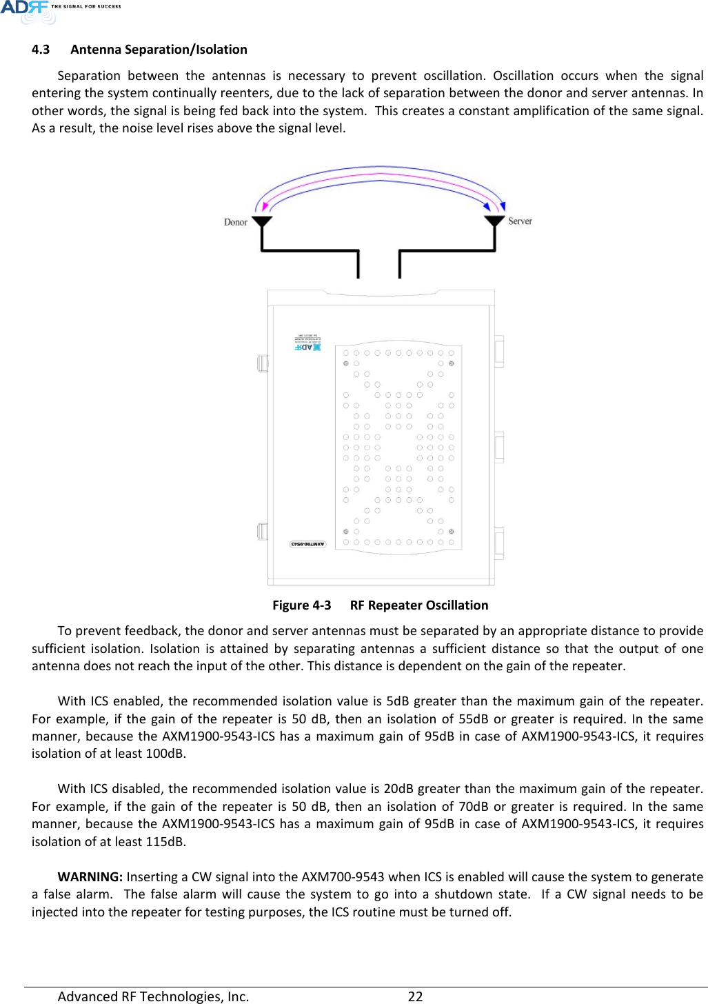  4.3 Antenna Separation/Isolation Separation between the antennas is necessary to prevent oscillation. Oscillation occurs when the signal entering the system continually reenters, due to the lack of separation between the donor and server antennas. In other words, the signal is being fed back into the system.  This creates a constant amplification of the same signal. As a result, the noise level rises above the signal level.    Figure 4-3  RF Repeater Oscillation To prevent feedback, the donor and server antennas must be separated by an appropriate distance to provide sufficient isolation. Isolation is attained by separating antennas a sufficient distance so that the output of one antenna does not reach the input of the other. This distance is dependent on the gain of the repeater.    With ICS enabled, the recommended isolation value is 5dB greater than the maximum gain of the repeater. For example, if the gain of the repeater is 50 dB, then an isolation of 55dB or greater is required. In the same manner, because the AXM1900-9543-ICS has a maximum gain of 95dB in case of AXM1900-9543-ICS, it requires isolation of at least 100dB.  With ICS disabled, the recommended isolation value is 20dB greater than the maximum gain of the repeater. For example, if the gain of the repeater is 50 dB, then an isolation of 70dB or greater is required. In the same manner, because the AXM1900-9543-ICS has a maximum gain of 95dB in case of AXM1900-9543-ICS, it requires isolation of at least 115dB.  WARNING: Inserting a CW signal into the AXM700-9543 when ICS is enabled will cause the system to generate a false alarm.  The false alarm will cause the system to go into a shutdown state.  If a CW signal needs to be injected into the repeater for testing purposes, the ICS routine must be turned off.  Advanced RF Technologies, Inc.       22    