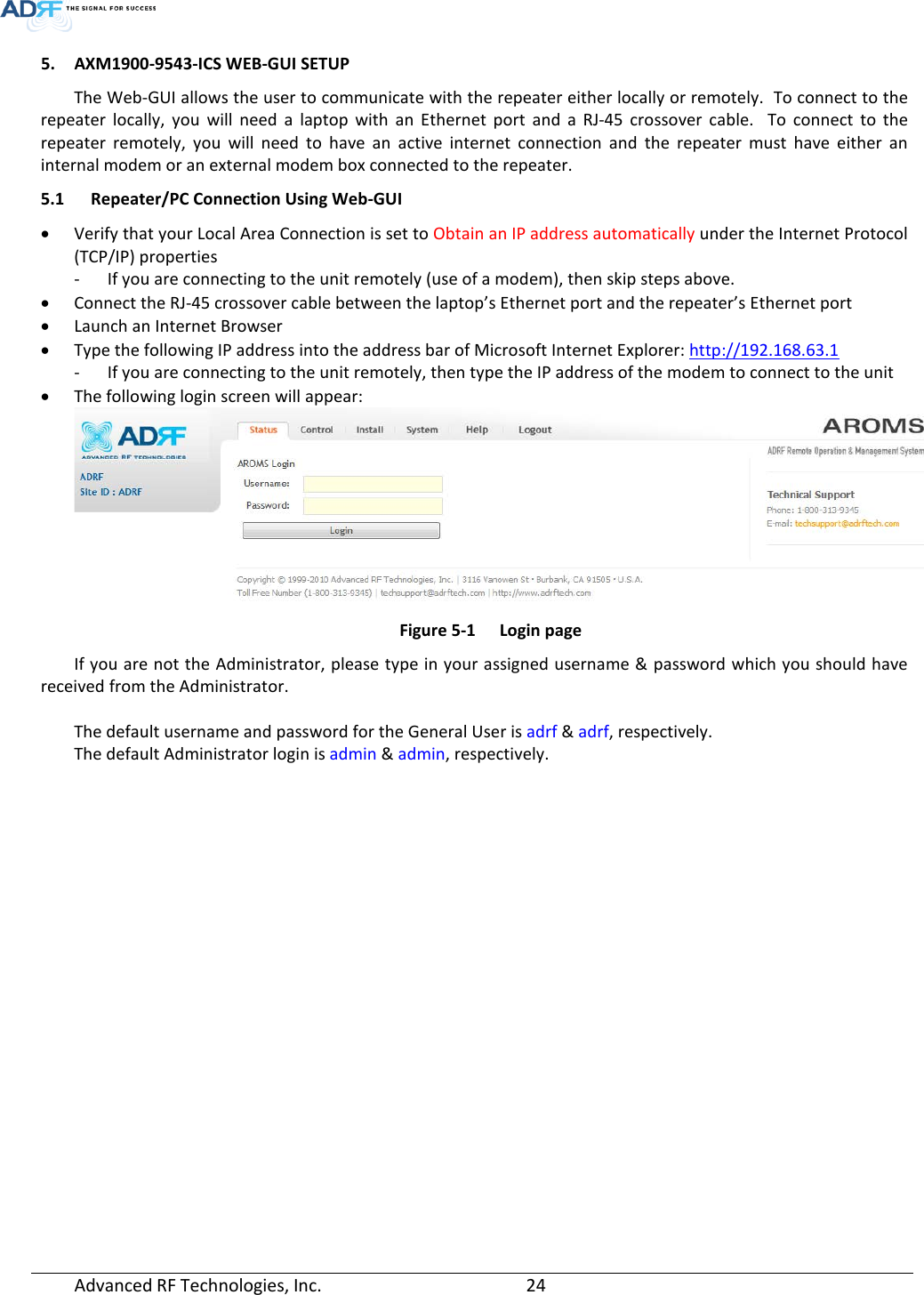  5. AXM1900-9543-ICS WEB-GUI SETUP The Web-GUI allows the user to communicate with the repeater either locally or remotely.  To connect to the repeater locally, you will need a laptop with an Ethernet port and a RJ-45 crossover cable.  To connect to the repeater remotely, you will need to have an active internet connection and the repeater must have either an internal modem or an external modem box connected to the repeater. 5.1 Repeater/PC Connection Using Web-GUI • Verify that your Local Area Connection is set to Obtain an IP address automatically under the Internet Protocol (TCP/IP) properties - If you are connecting to the unit remotely (use of a modem), then skip steps above.  • Connect the RJ-45 crossover cable between the laptop’s Ethernet port and the repeater’s Ethernet port • Launch an Internet Browser • Type the following IP address into the address bar of Microsoft Internet Explorer: http://192.168.63.1 - If you are connecting to the unit remotely, then type the IP address of the modem to connect to the unit • The following login screen will appear:  Figure 5-1  Login page If you are not the Administrator, please type in your assigned username &amp; password which you should have received from the Administrator.   The default username and password for the General User is adrf &amp; adrf, respectively. The default Administrator login is admin &amp; admin, respectively.       Advanced RF Technologies, Inc.       24    
