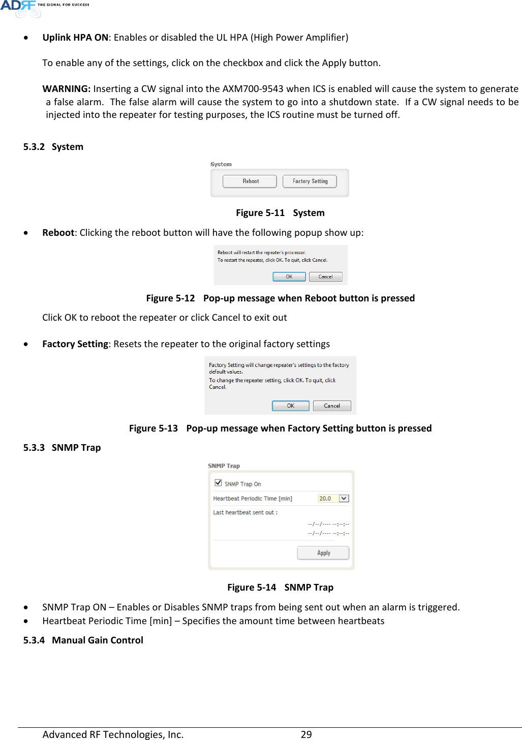  • Uplink HPA ON: Enables or disabled the UL HPA (High Power Amplifier)  To enable any of the settings, click on the checkbox and click the Apply button.   WARNING: Inserting a CW signal into the AXM700-9543 when ICS is enabled will cause the system to generate a false alarm.  The false alarm will cause the system to go into a shutdown state.  If a CW signal needs to be injected into the repeater for testing purposes, the ICS routine must be turned off.  5.3.2 System  Figure 5-11 System • Reboot: Clicking the reboot button will have the following popup show up:  Figure 5-12 Pop-up message when Reboot button is pressed Click OK to reboot the repeater or click Cancel to exit out  • Factory Setting: Resets the repeater to the original factory settings  Figure 5-13 Pop-up message when Factory Setting button is pressed 5.3.3 SNMP Trap  Figure 5-14 SNMP Trap • SNMP Trap ON – Enables or Disables SNMP traps from being sent out when an alarm is triggered. • Heartbeat Periodic Time [min] – Specifies the amount time between heartbeats 5.3.4 Manual Gain Control Advanced RF Technologies, Inc.       29    