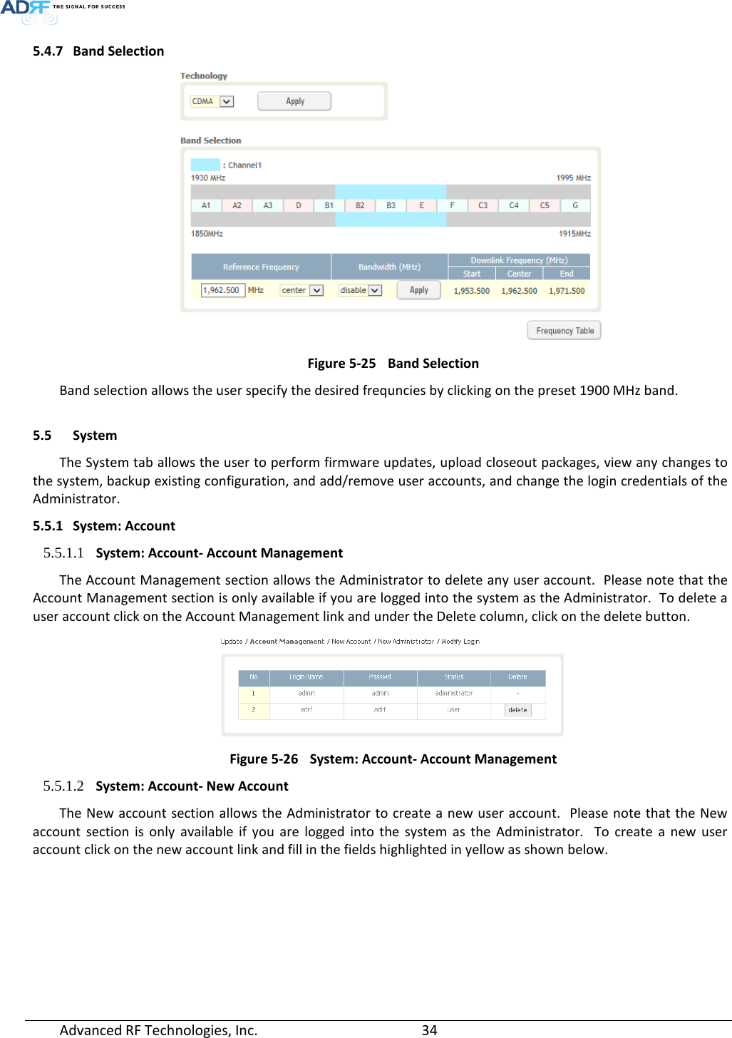  5.4.7 Band Selection  Figure 5-25 Band Selection Band selection allows the user specify the desired frequncies by clicking on the preset 1900 MHz band.    5.5 System The System tab allows the user to perform firmware updates, upload closeout packages, view any changes to the system, backup existing configuration, and add/remove user accounts, and change the login credentials of the Administrator.  5.5.1 System: Account 5.5.1.1 System: Account- Account Management The Account Management section allows the Administrator to delete any user account.  Please note that the Account Management section is only available if you are logged into the system as the Administrator.  To delete a user account click on the Account Management link and under the Delete column, click on the delete button.  Figure 5-26 System: Account- Account Management 5.5.1.2 System: Account- New Account The New account section allows the Administrator to create a new user account.  Please note that the New account section is only available if you are logged into the system as the Administrator.  To create a new user account click on the new account link and fill in the fields highlighted in yellow as shown below. Advanced RF Technologies, Inc.       34    