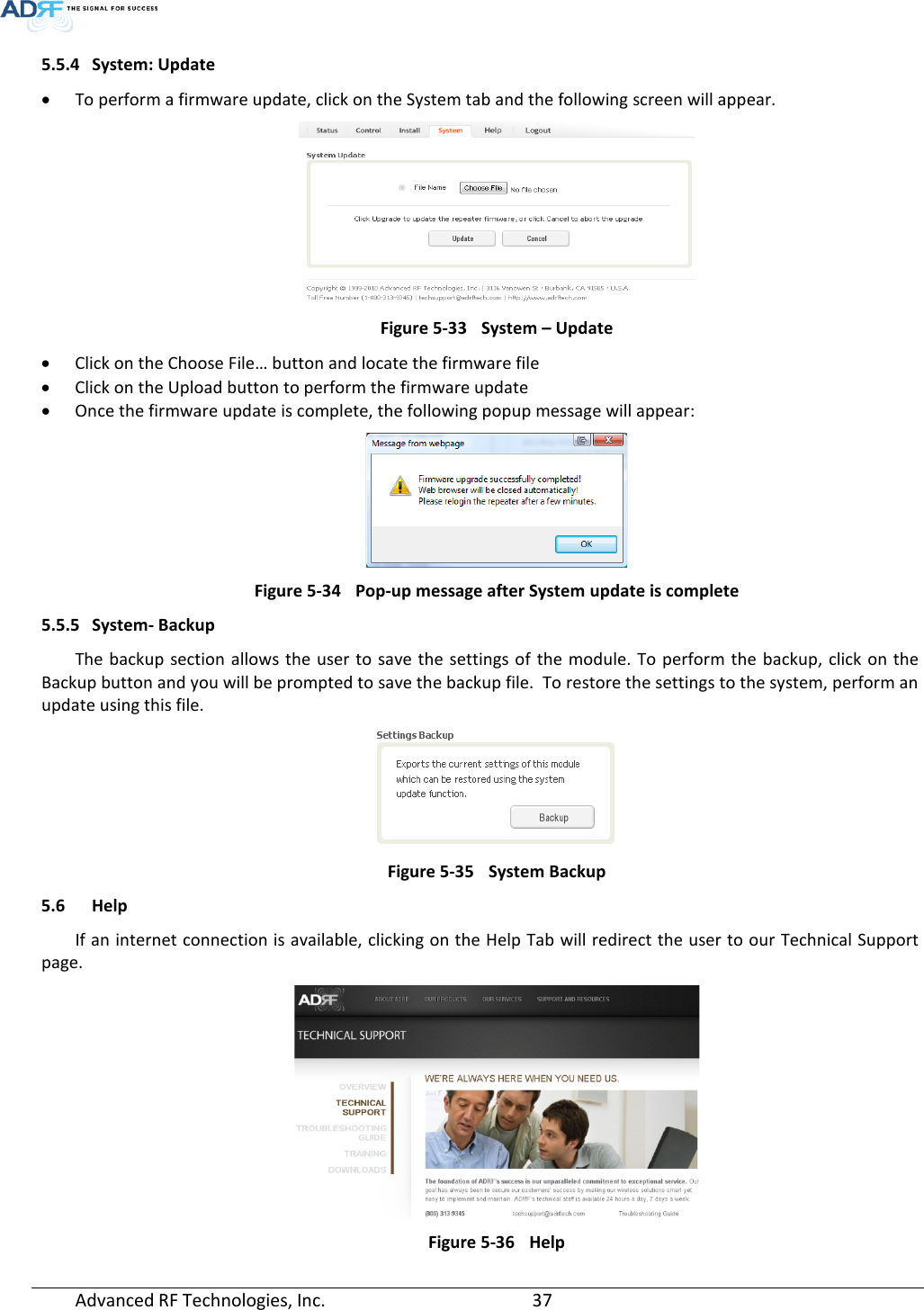  5.5.4 System: Update • To perform a firmware update, click on the System tab and the following screen will appear.  Figure 5-33 System – Update • Click on the Choose File… button and locate the firmware file • Click on the Upload button to perform the firmware update • Once the firmware update is complete, the following popup message will appear:  Figure 5-34 Pop-up message after System update is complete 5.5.5 System- Backup The backup section allows the user to save the settings of the module. To perform the backup, click on the Backup button and you will be prompted to save the backup file.  To restore the settings to the system, perform an update using this file.  Figure 5-35 System Backup 5.6 Help If an internet connection is available, clicking on the Help Tab will redirect the user to our Technical Support page.  Figure 5-36 Help Advanced RF Technologies, Inc.       37    