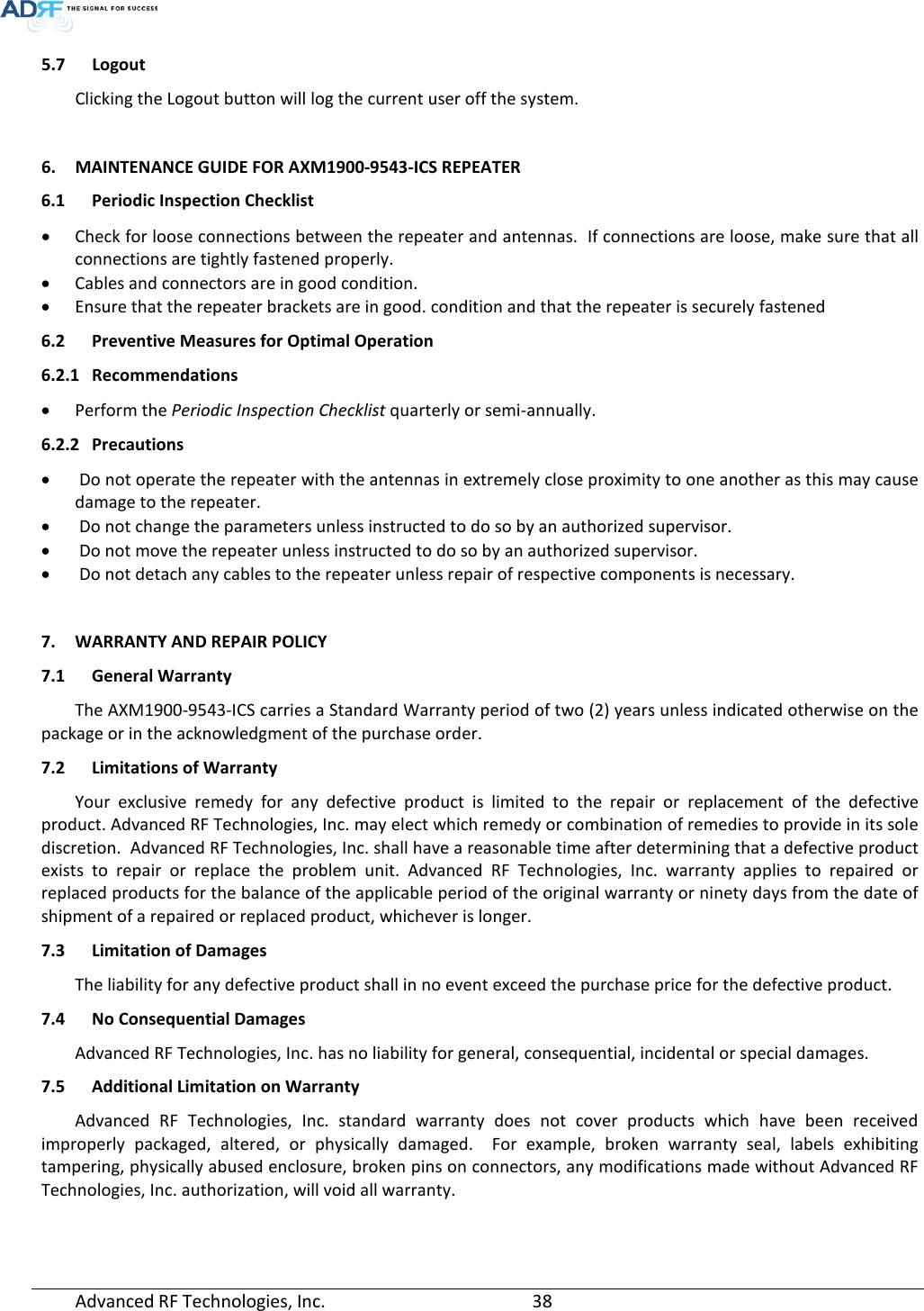  5.7 Logout Clicking the Logout button will log the current user off the system.  6. MAINTENANCE GUIDE FOR AXM1900-9543-ICS REPEATER 6.1 Periodic Inspection Checklist • Check for loose connections between the repeater and antennas.  If connections are loose, make sure that all connections are tightly fastened properly. • Cables and connectors are in good condition. • Ensure that the repeater brackets are in good. condition and that the repeater is securely fastened 6.2 Preventive Measures for Optimal Operation 6.2.1 Recommendations • Perform the Periodic Inspection Checklist quarterly or semi-annually. 6.2.2 Precautions •  Do not operate the repeater with the antennas in extremely close proximity to one another as this may cause damage to the repeater. •  Do not change the parameters unless instructed to do so by an authorized supervisor. •  Do not move the repeater unless instructed to do so by an authorized supervisor. •  Do not detach any cables to the repeater unless repair of respective components is necessary.  7. WARRANTY AND REPAIR POLICY  7.1 General Warranty The AXM1900-9543-ICS carries a Standard Warranty period of two (2) years unless indicated otherwise on the package or in the acknowledgment of the purchase order. 7.2 Limitations of Warranty Your exclusive remedy for any defective product is limited to the repair or replacement of the defective product. Advanced RF Technologies, Inc. may elect which remedy or combination of remedies to provide in its sole discretion.  Advanced RF Technologies, Inc. shall have a reasonable time after determining that a defective product exists to repair or replace the problem unit. Advanced RF Technologies, Inc. warranty applies to repaired or replaced products for the balance of the applicable period of the original warranty or ninety days from the date of shipment of a repaired or replaced product, whichever is longer. 7.3 Limitation of Damages The liability for any defective product shall in no event exceed the purchase price for the defective product.  7.4 No Consequential Damages Advanced RF Technologies, Inc. has no liability for general, consequential, incidental or special damages.  7.5 Additional Limitation on Warranty Advanced RF Technologies, Inc. standard warranty does not cover products which have been received improperly packaged, altered, or physically damaged.  For example, broken warranty seal, labels exhibiting tampering, physically abused enclosure, broken pins on connectors, any modifications made without Advanced RF Technologies, Inc. authorization, will void all warranty.  Advanced RF Technologies, Inc.       38    