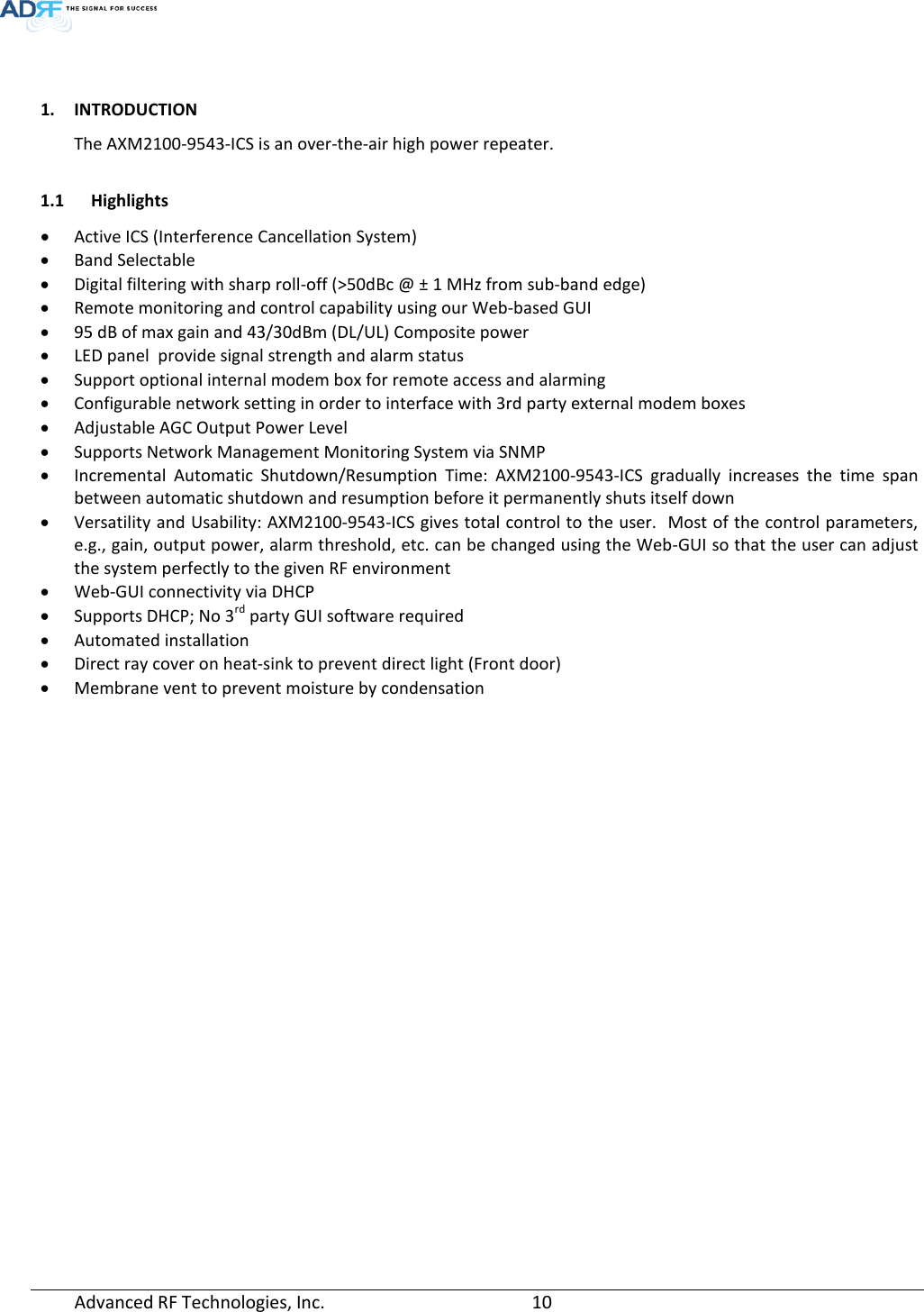   1. INTRODUCTION The AXM2100-9543-ICS is an over-the-air high power repeater.  1.1 Highlights • Active ICS (Interference Cancellation System) • Band Selectable  • Digital filtering with sharp roll-off (&gt;50dBc @ ± 1 MHz from sub-band edge) • Remote monitoring and control capability using our Web-based GUI • 95 dB of max gain and 43/30dBm (DL/UL) Composite power • LED panel  provide signal strength and alarm status • Support optional internal modem box for remote access and alarming • Configurable network setting in order to interface with 3rd party external modem boxes • Adjustable AGC Output Power Level • Supports Network Management Monitoring System via SNMP • Incremental Automatic Shutdown/Resumption Time: AXM2100-9543-ICS gradually increases the time span between automatic shutdown and resumption before it permanently shuts itself down • Versatility and Usability: AXM2100-9543-ICS gives total control to the user.  Most of the control parameters, e.g., gain, output power, alarm threshold, etc. can be changed using the Web-GUI so that the user can adjust the system perfectly to the given RF environment • Web-GUI connectivity via DHCP • Supports DHCP; No 3rd party GUI software required • Automated installation • Direct ray cover on heat-sink to prevent direct light (Front door) • Membrane vent to prevent moisture by condensation  Advanced RF Technologies, Inc.       10    