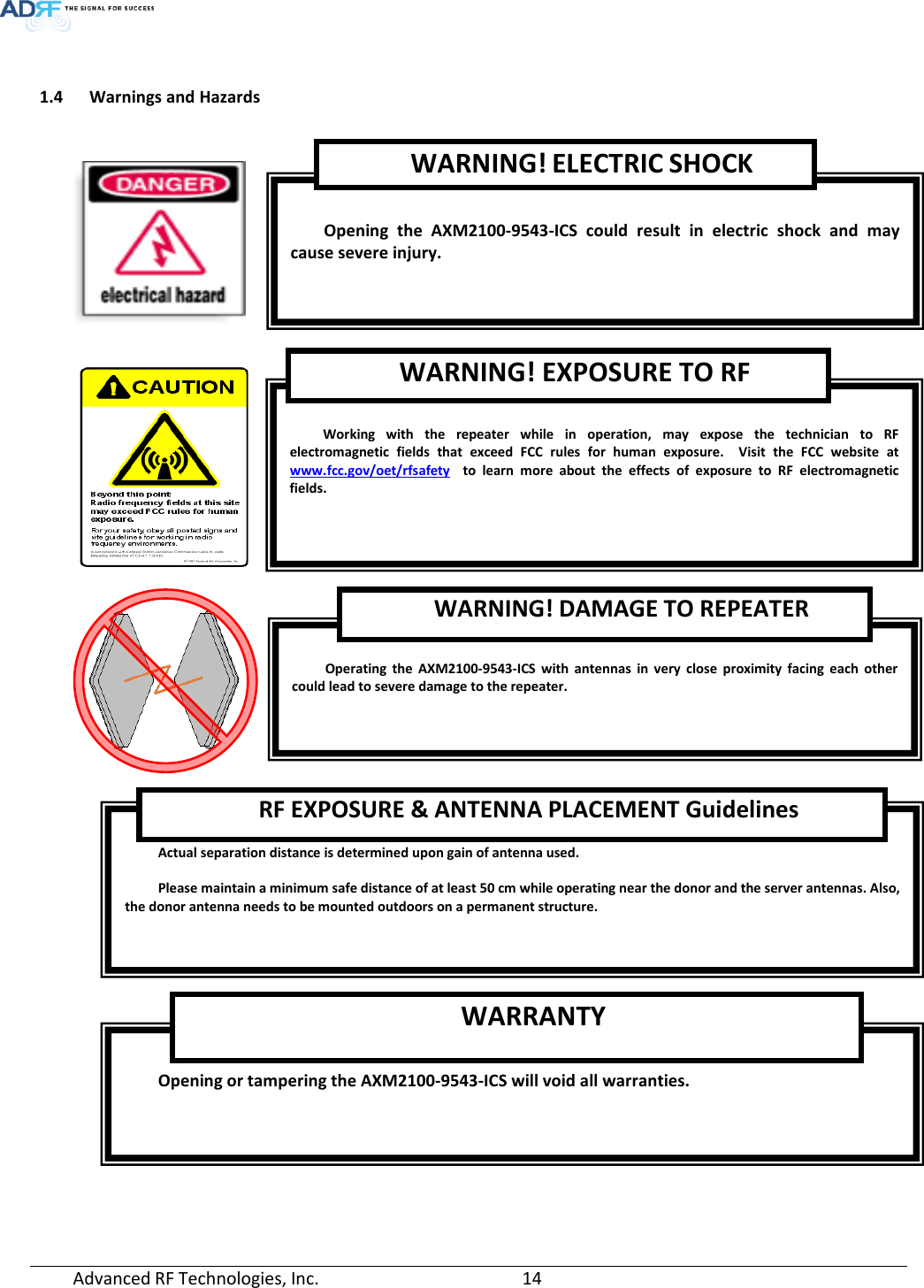   1.4 Warnings and Hazards       Opening or tampering the AXM2100-9543-ICS will void all warranties. WARRANTY  Actual separation distance is determined upon gain of antenna used.  Please maintain a minimum safe distance of at least 50 cm while operating near the donor and the server antennas. Also, the donor antenna needs to be mounted outdoors on a permanent structure. RF EXPOSURE &amp; ANTENNA PLACEMENT Guidelines  Operating the AXM2100-9543-ICS  with antennas in very close proximity facing each other could lead to severe damage to the repeater.   WARNING! DAMAGE TO REPEATER  Working with the repeater while in operation, may expose the technician to RF electromagnetic fields that exceed FCC rules for human exposure.  Visit the FCC website at www.fcc.gov/oet/rfsafety  to learn more about the effects of exposure to RF electromagnetic fields. WARNING! EXPOSURE TO RF  Opening  the  AXM2100-9543-ICS could result in electric shock and may cause severe injury. WARNING! ELECTRIC SHOCK Advanced RF Technologies, Inc.       14    