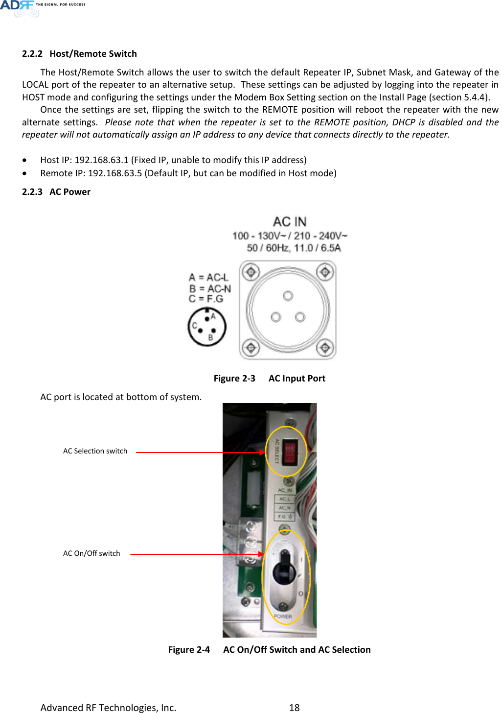   2.2.2 Host/Remote Switch The Host/Remote Switch allows the user to switch the default Repeater IP, Subnet Mask, and Gateway of the LOCAL port of the repeater to an alternative setup.  These settings can be adjusted by logging into the repeater in HOST mode and configuring the settings under the Modem Box Setting section on the Install Page (section 5.4.4).    Once the settings are set, flipping the switch to the REMOTE position will reboot the repeater with the new alternate settings.  Please note that when the repeater is set to the REMOTE position,  DHCP is disabled and the repeater will not automatically assign an IP address to any device that connects directly to the repeater.  • Host IP: 192.168.63.1 (Fixed IP, unable to modify this IP address) • Remote IP: 192.168.63.5 (Default IP, but can be modified in Host mode) 2.2.3 AC Power   Figure 2-3  AC Input Port AC port is located at bottom of system.  Figure 2-4  AC On/Off Switch and AC Selection AC Selection switch AC On/Off switch Advanced RF Technologies, Inc.       18    