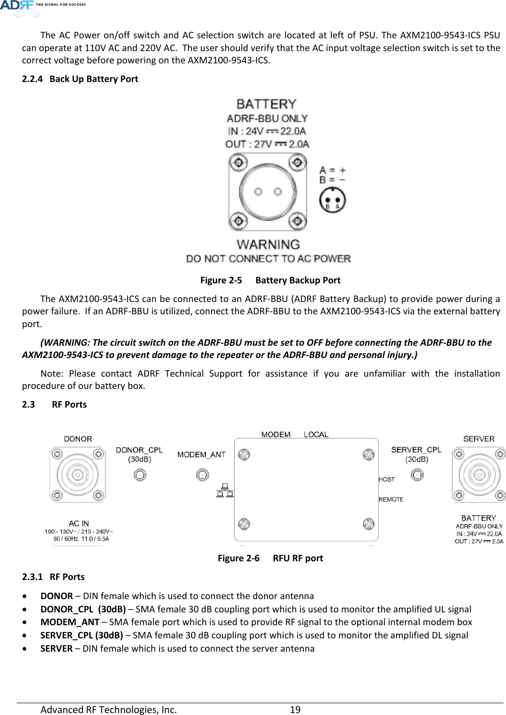  The AC Power on/off switch and AC selection switch are located at left of PSU. The AXM2100-9543-ICS PSU can operate at 110V AC and 220V AC.  The user should verify that the AC input voltage selection switch is set to the correct voltage before powering on the AXM2100-9543-ICS. 2.2.4 Back Up Battery Port  Figure 2-5  Battery Backup Port The AXM2100-9543-ICS can be connected to an ADRF-BBU (ADRF Battery Backup) to provide power during a power failure.  If an ADRF-BBU is utilized, connect the ADRF-BBU to the AXM2100-9543-ICS via the external battery port. (WARNING: The circuit switch on the ADRF-BBU must be set to OFF before connecting the ADRF-BBU to the AXM2100-9543-ICS to prevent damage to the repeater or the ADRF-BBU and personal injury.) Note: Please  contact  ADRF  Technical Support for assistance if you are unfamiliar with the installation procedure of our battery box. 2.3  RF Ports     Figure 2-6  RFU RF port 2.3.1 RF Ports • DONOR – DIN female which is used to connect the donor antenna • DONOR_CPL  (30dB) – SMA female 30 dB coupling port which is used to monitor the amplified UL signal • MODEM_ANT – SMA female port which is used to provide RF signal to the optional internal modem box • SERVER_CPL (30dB) – SMA female 30 dB coupling port which is used to monitor the amplified DL signal • SERVER – DIN female which is used to connect the server antenna  Advanced RF Technologies, Inc.       19    