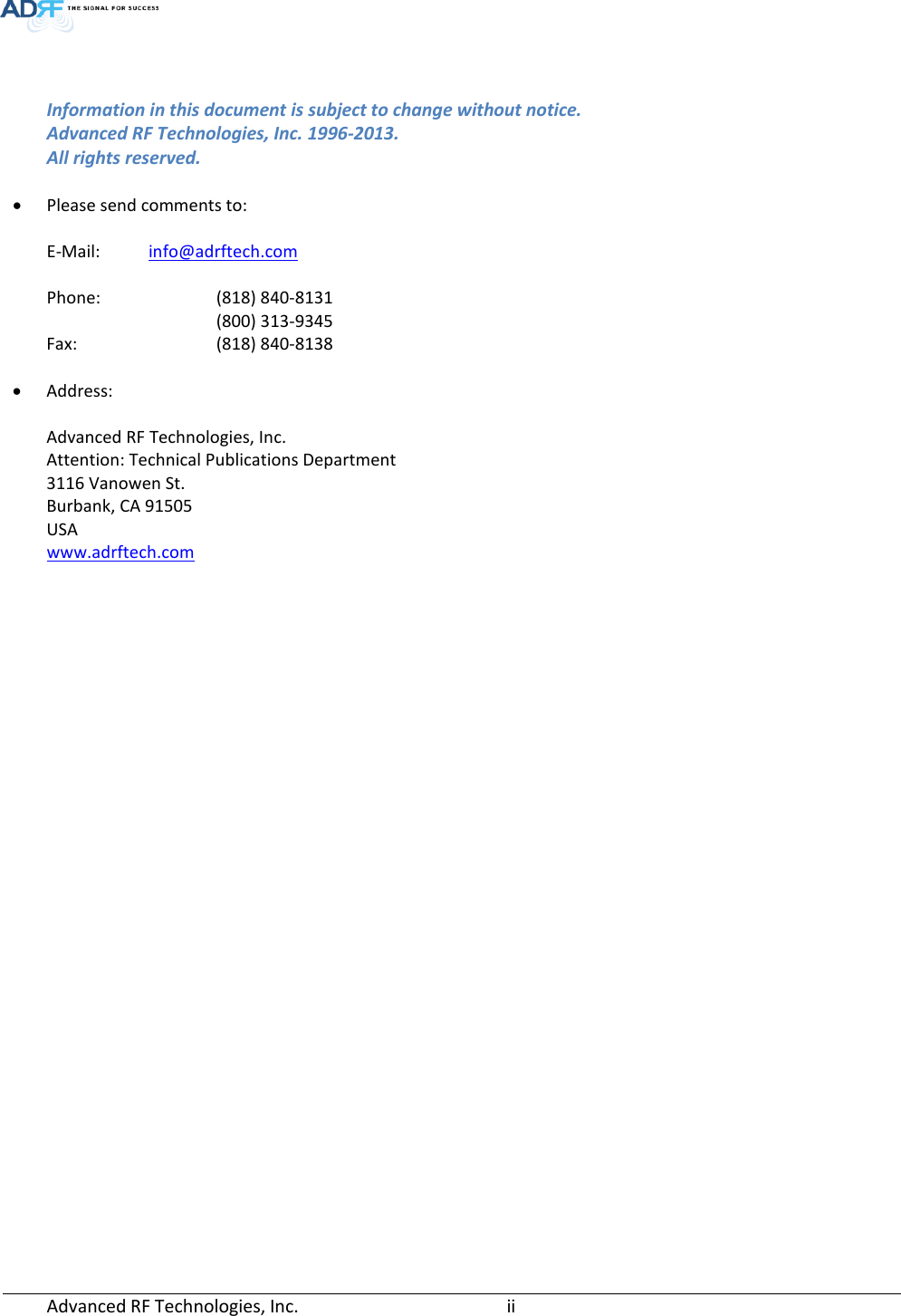   Information in this document is subject to change without notice. Advanced RF Technologies, Inc. 1996-2013.   All rights reserved.  • Please send comments to:  E-Mail: info@adrftech.com  Phone:    (818) 840-8131    (800) 313-9345 Fax:   (818) 840-8138  • Address:  Advanced RF Technologies, Inc. Attention: Technical Publications Department 3116 Vanowen St. Burbank, CA 91505 USA www.adrftech.com  Advanced RF Technologies, Inc.       ii    