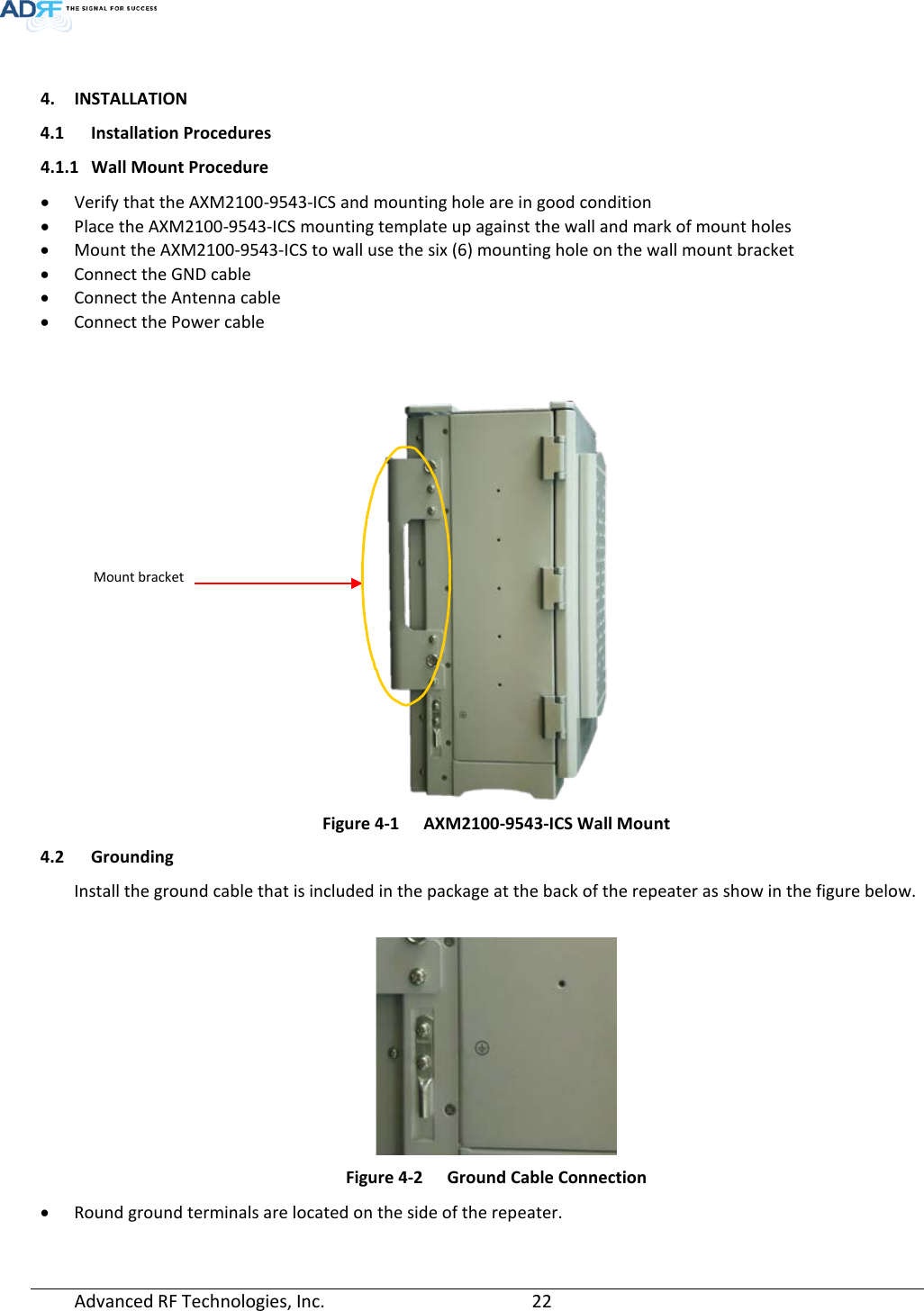   4. INSTALLATION 4.1 Installation Procedures 4.1.1 Wall Mount Procedure • Verify that the AXM2100-9543-ICS and mounting hole are in good condition • Place the AXM2100-9543-ICS mounting template up against the wall and mark of mount holes • Mount the AXM2100-9543-ICS to wall use the six (6) mounting hole on the wall mount bracket • Connect the GND cable • Connect the Antenna cable • Connect the Power cable    Figure 4-1  AXM2100-9543-ICS Wall Mount 4.2 Grounding Install the ground cable that is included in the package at the back of the repeater as show in the figure below.   Figure 4-2  Ground Cable Connection • Round ground terminals are located on the side of the repeater.  Mount bracket Advanced RF Technologies, Inc.       22    