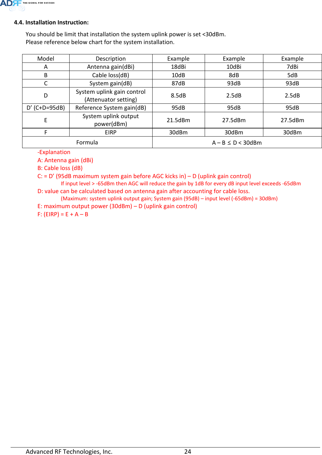  4.4. Installation Instruction: You should be limit that installation the system uplink power is set &lt;30dBm. Please reference below chart for the system installation.  Model Description Example Example Example A Antenna gain(dBi) 18dBi 10dBi 7dBi B Cable loss(dB) 10dB 8dB 5dB C System gain(dB) 87dB 93dB 93dB D System uplink gain control (Attenuator setting) 8.5dB  2.5dB  2.5dB D’ (C+D=95dB) Reference System gain(dB) 95dB 95dB 95dB E System uplink output power(dBm) 21.5dBm 27.5dBm 27.5dBm F EIRP 30dBm 30dBm 30dBm Formula A – B ≤ D &lt; 30dBm -Explanation A: Antenna gain (dBi) B: Cable loss (dB) C: = D’ (95dB maximum system gain before AGC kicks in) – D (uplink gain control) If input level &gt; -65dBm then AGC will reduce the gain by 1dB for every dB input level exceeds -65dBm D: value can be calculated based on antenna gain after accounting for cable loss. (Maximum: system uplink output gain; System gain (95dB) – input level (-65dBm) = 30dBm) E: maximum output power (30dBm) – D (uplink gain control)  F: (EIRP) = E + A – B    Advanced RF Technologies, Inc.       24    