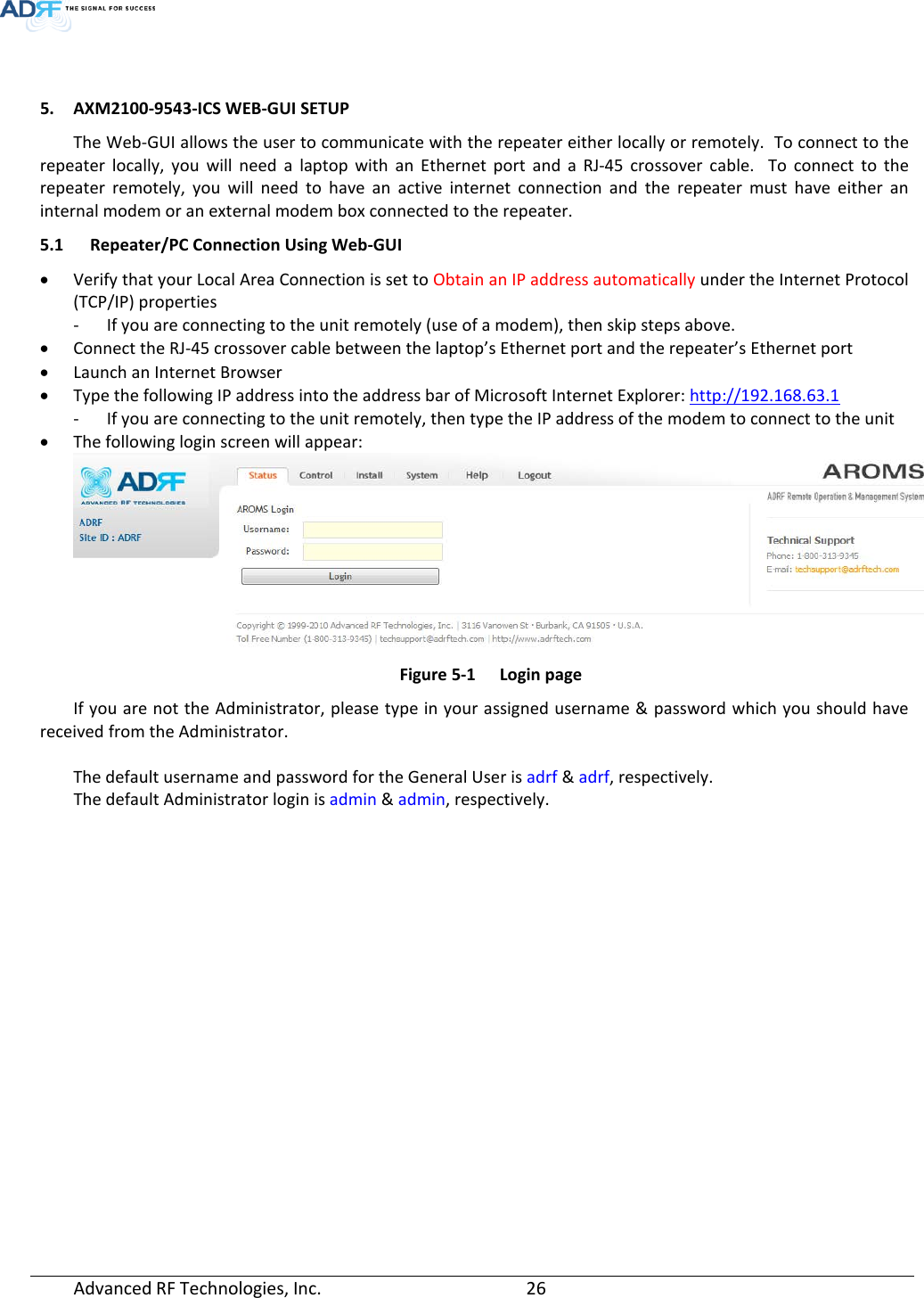   5. AXM2100-9543-ICS WEB-GUI SETUP The Web-GUI allows the user to communicate with the repeater either locally or remotely.  To connect to the repeater locally, you will need a laptop with an Ethernet port and a RJ-45 crossover cable.  To connect to the repeater remotely, you will need to have an active internet connection and the repeater must have either an internal modem or an external modem box connected to the repeater. 5.1 Repeater/PC Connection Using Web-GUI • Verify that your Local Area Connection is set to Obtain an IP address automatically under the Internet Protocol (TCP/IP) properties - If you are connecting to the unit remotely (use of a modem), then skip steps above.  • Connect the RJ-45 crossover cable between the laptop’s Ethernet port and the repeater’s Ethernet port • Launch an Internet Browser • Type the following IP address into the address bar of Microsoft Internet Explorer: http://192.168.63.1 - If you are connecting to the unit remotely, then type the IP address of the modem to connect to the unit • The following login screen will appear:  Figure 5-1  Login page If you are not the Administrator, please type in your assigned username &amp; password which you should have received from the Administrator.   The default username and password for the General User is adrf &amp; adrf, respectively. The default Administrator login is admin &amp; admin, respectively.     Advanced RF Technologies, Inc.       26    