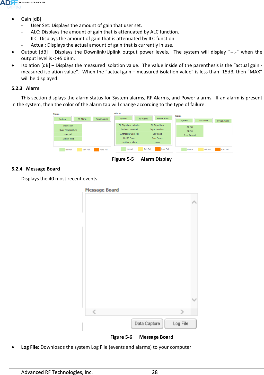  • Gain [dB]  - User Set: Displays the amount of gain that user set. - ALC: Displays the amount of gain that is attenuated by ALC function. - ILC: Displays the amount of gain that is attenuated by ILC function. - Actual: Displays the actual amount of gain that is currently in use. • Output [dB] –  Displays the Downlink/Uplink output power levels.  The system will display “--.-“ when the output level is &lt; +5 dBm. • Isolation [dB] – Displays the measured isolation value.  The value inside of the parenthesis is the “actual gain - measured isolation value”.  When the “actual gain – measured isolation value” is less than -15dB, then “MAX” will be displayed. 5.2.3 Alarm This section displays the alarm status for System alarms, RF Alarms, and Power alarms.  If an alarm is present in the system, then the color of the alarm tab will change according to the type of failure.      Figure 5-5  Alarm Display 5.2.4 Message Board Displays the 40 most recent events.  Figure 5-6  Message Board • Log File: Downloads the system Log File (events and alarms) to your computer  Advanced RF Technologies, Inc.       28    