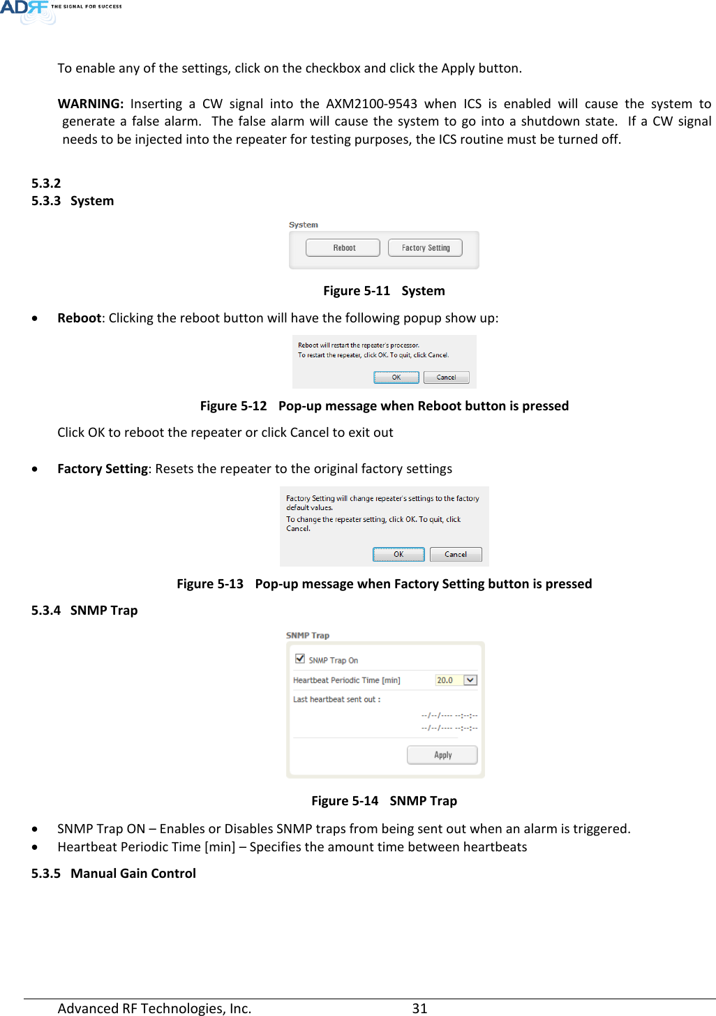   To enable any of the settings, click on the checkbox and click the Apply button.   WARNING:  Inserting  a CW signal into the AXM2100-9543 when ICS is enabled will cause the system to generate a false alarm.  The false alarm will cause the system to go into a shutdown state.  If a CW signal needs to be injected into the repeater for testing purposes, the ICS routine must be turned off.  5.3.2  5.3.3 System  Figure 5-11 System • Reboot: Clicking the reboot button will have the following popup show up:  Figure 5-12 Pop-up message when Reboot button is pressed Click OK to reboot the repeater or click Cancel to exit out  • Factory Setting: Resets the repeater to the original factory settings  Figure 5-13 Pop-up message when Factory Setting button is pressed 5.3.4 SNMP Trap  Figure 5-14 SNMP Trap • SNMP Trap ON – Enables or Disables SNMP traps from being sent out when an alarm is triggered. • Heartbeat Periodic Time [min] – Specifies the amount time between heartbeats 5.3.5 Manual Gain Control Advanced RF Technologies, Inc.       31    