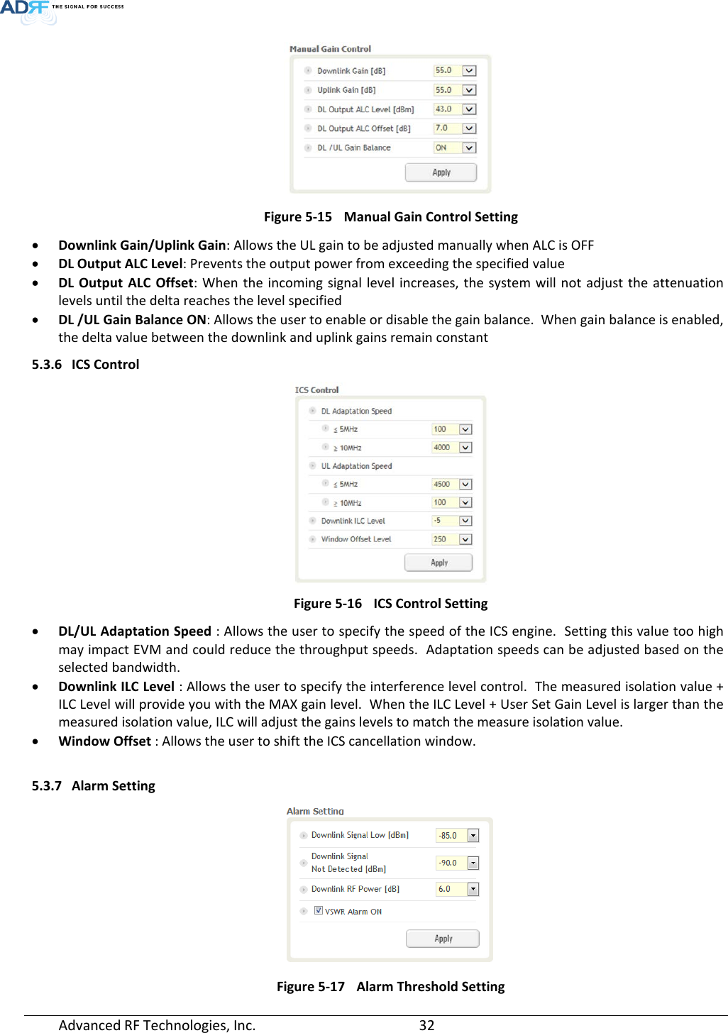   Figure 5-15 Manual Gain Control Setting • Downlink Gain/Uplink Gain: Allows the UL gain to be adjusted manually when ALC is OFF • DL Output ALC Level: Prevents the output power from exceeding the specified value  • DL Output ALC Offset:  When the incoming signal level increases, the system will not adjust the attenuation levels until the delta reaches the level specified • DL /UL Gain Balance ON: Allows the user to enable or disable the gain balance.  When gain balance is enabled, the delta value between the downlink and uplink gains remain constant 5.3.6 ICS Control  Figure 5-16 ICS Control Setting • DL/UL Adaptation Speed : Allows the user to specify the speed of the ICS engine.  Setting this value too high may impact EVM and could reduce the throughput speeds.  Adaptation speeds can be adjusted based on the selected bandwidth. • Downlink ILC Level : Allows the user to specify the interference level control.  The measured isolation value + ILC Level will provide you with the MAX gain level.  When the ILC Level + User Set Gain Level is larger than the measured isolation value, ILC will adjust the gains levels to match the measure isolation value. • Window Offset : Allows the user to shift the ICS cancellation window.  5.3.7 Alarm Setting  Figure 5-17 Alarm Threshold Setting Advanced RF Technologies, Inc.       32    