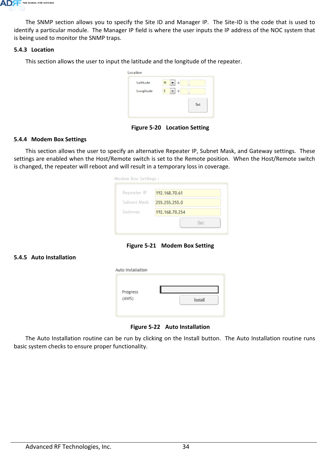  The SNMP section allows you to specify the Site ID and Manager IP.  The Site-ID is the code that is used to identify a particular module.  The Manager IP field is where the user inputs the IP address of the NOC system that is being used to monitor the SNMP traps. 5.4.3 Location This section allows the user to input the latitude and the longitude of the repeater.  Figure 5-20 Location Setting 5.4.4 Modem Box Settings This section allows the user to specify an alternative Repeater IP, Subnet Mask, and Gateway settings.  These settings are enabled when the Host/Remote switch is set to the Remote position.  When the Host/Remote switch is changed, the repeater will reboot and will result in a temporary loss in coverage.    Figure 5-21 Modem Box Setting 5.4.5 Auto Installation  Figure 5-22 Auto Installation The Auto Installation routine can be run by clicking on the Install button.  The Auto Installation routine runs basic system checks to ensure proper functionality. Advanced RF Technologies, Inc.       34    