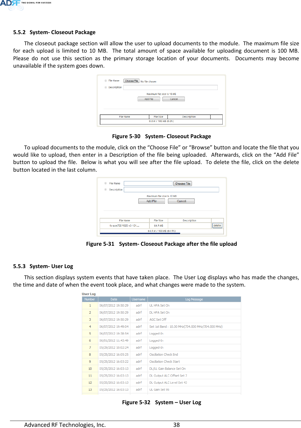   5.5.2 System- Closeout Package The closeout package section will allow the user to upload documents to the module.  The maximum file size for each upload is limited to 10 MB.  The total amount of space available for uploading document is 100 MB.  Please do not use this section as the primary storage location of your documents.  Documents may become unavailable if the system goes down.  Figure 5-30 System- Closeout Package To upload documents to the module, click on the “Choose File” or “Browse” button and locate the file that you would like to upload, then enter in a Description of the file being uploaded.  Afterwards, click on the “Add File” button to upload the file.  Below is what you will see after the file upload.  To delete the file, click on the delete button located in the last column.  Figure 5-31 System- Closeout Package after the file upload  5.5.3 System- User Log This section displays system events that have taken place.  The User Log displays who has made the changes, the time and date of when the event took place, and what changes were made to the system.   Figure 5-32 System – User Log Advanced RF Technologies, Inc.       38    