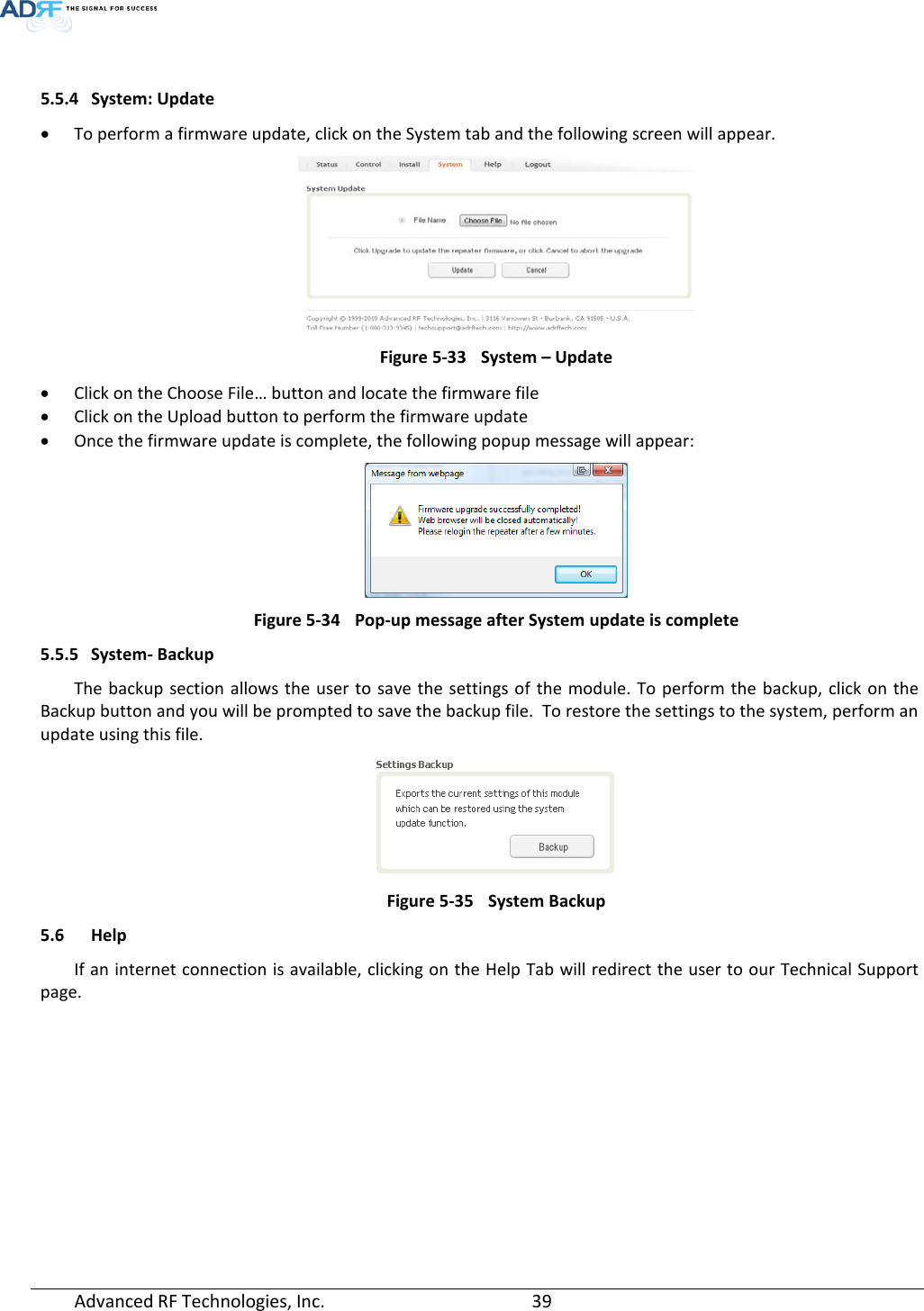   5.5.4 System: Update • To perform a firmware update, click on the System tab and the following screen will appear.  Figure 5-33 System – Update • Click on the Choose File… button and locate the firmware file • Click on the Upload button to perform the firmware update • Once the firmware update is complete, the following popup message will appear:  Figure 5-34 Pop-up message after System update is complete 5.5.5 System- Backup The backup section allows the user to save the settings of the module. To perform the backup, click on the Backup button and you will be prompted to save the backup file.  To restore the settings to the system, perform an update using this file.  Figure 5-35 System Backup 5.6 Help If an internet connection is available, clicking on the Help Tab will redirect the user to our Technical Support page. Advanced RF Technologies, Inc.       39    