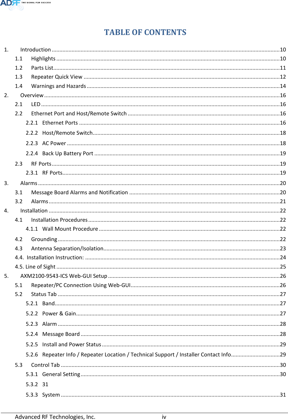   TABLE OF CONTENTS 1. Introduction ...................................................................................................................................................... 10 1.1 Highlights ................................................................................................................................................... 10 1.2 Parts List..................................................................................................................................................... 11 1.3 Repeater Quick View ................................................................................................................................. 12 1.4 Warnings and Hazards ............................................................................................................................... 14 2. Overview ........................................................................................................................................................... 16 2.1 LED ............................................................................................................................................................. 16 2.2 Ethernet Port and Host/Remote Switch .................................................................................................... 16 2.2.1 Ethernet Ports .................................................................................................................................... 16 2.2.2 Host/Remote Switch ........................................................................................................................... 18 2.2.3 AC Power ............................................................................................................................................ 18 2.2.4 Back Up Battery Port .......................................................................................................................... 19 2.3 RF Ports ...................................................................................................................................................... 19 2.3.1 RF Ports............................................................................................................................................... 19 3. Alarms ............................................................................................................................................................... 20 3.1 Message Board Alarms and Notification ................................................................................................... 20 3.2 Alarms ........................................................................................................................................................ 21 4. Installation ........................................................................................................................................................ 22 4.1 Installation Procedures .............................................................................................................................. 22 4.1.1 Wall Mount Procedure ....................................................................................................................... 22 4.2 Grounding .................................................................................................................................................. 22 4.3 Antenna Separation/Isolation .................................................................................................................... 23 4.4.  Installation Instruction: ................................................................................................................................ 24 4.5. Line of Sight ................................................................................................................................................... 25 5. AXM2100-9543-ICS Web-GUI Setup ................................................................................................................. 26 5.1 Repeater/PC Connection Using Web-GUI .................................................................................................. 26 5.2 Status Tab .................................................................................................................................................. 27 5.2.1 Band .................................................................................................................................................... 27 5.2.2 Power &amp; Gain ...................................................................................................................................... 27 5.2.3 Alarm .................................................................................................................................................. 28 5.2.4 Message Board ................................................................................................................................... 28 5.2.5 Install and Power Status ..................................................................................................................... 29 5.2.6 Repeater Info / Repeater Location / Technical Support / Installer Contact Info ................................ 29 5.3 Control Tab ................................................................................................................................................ 30 5.3.1 General Setting ................................................................................................................................... 30 5.3.2 31 5.3.3 System ................................................................................................................................................ 31 Advanced RF Technologies, Inc.       iv    