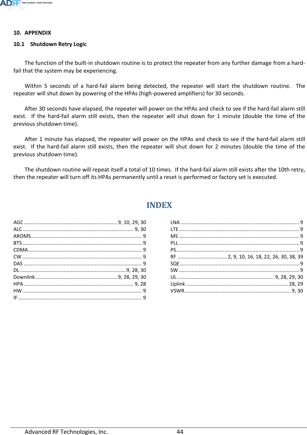   10. APPENDIX 10.1 Shutdown Retry Logic  The function of the built-in shutdown routine is to protect the repeater from any further damage from a hard-fail that the system may be experiencing.  Within 5 seconds of a hard-fail alarm being detected, the repeater will start the shutdown routine.  The repeater will shut down by powering of the HPAs (high-powered amplifiers) for 30 seconds.    After 30 seconds have elapsed, the repeater will power on the HPAs and check to see if the hard-fail alarm still exist.  If the hard-fail alarm still exists, then the repeater will shut down for 1 minute (double the time of the previous shutdown time).  After 1 minute has elapsed, the repeater will power on the HPAs and check to see if the hard-fail alarm still exist.  If the hard-fail alarm still exists, then the repeater will shut down for 2 minutes (double the time of the previous shutdown time).  The shutdown routine will repeat itself a total of 10 times.  If the hard-fail alarm still exists after the 10th retry, then the repeater will turn off its HPAs permanently until a reset is performed or factory set is executed.   INDEX AGC .................................................................. 9, 10, 29, 30 ALC .............................................................................. 9, 30 AROMS .............................................................................. 9 BTS .................................................................................... 9 CDMA ................................................................................ 9 CW .................................................................................... 9 DAS ................................................................................... 9 DL ........................................................................... 9, 28, 30 Downlink .......................................................... 9, 28, 29, 30 HPA ............................................................................. 9, 28 HW .................................................................................... 9 IF ....................................................................................... 9 LNA .................................................................................... 9 LTE ..................................................................................... 9 MS ..................................................................................... 9 PLL ..................................................................................... 9 PS ....................................................................................... 9 RF ................................... 2, 9, 10, 16, 18, 22, 26, 30, 38, 39 SQE .................................................................................... 9 SW ..................................................................................... 9 UL .................................................................... 9, 28, 29, 30 Uplink ........................................................................ 28, 29 VSWR ........................................................................... 9, 30   Advanced RF Technologies, Inc.       44    