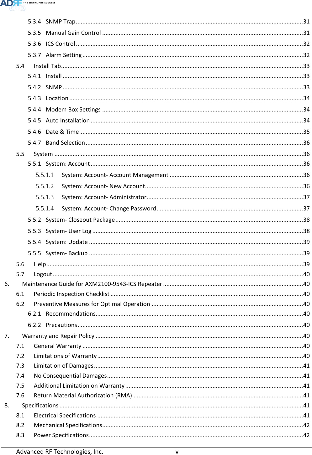  5.3.4 SNMP Trap .......................................................................................................................................... 31 5.3.5 Manual Gain Control .......................................................................................................................... 31 5.3.6 ICS Control .......................................................................................................................................... 32 5.3.7 Alarm Setting ...................................................................................................................................... 32 5.4 Install Tab ................................................................................................................................................... 33 5.4.1 Install .................................................................................................................................................. 33 5.4.2 SNMP .................................................................................................................................................. 33 5.4.3 Location .............................................................................................................................................. 34 5.4.4 Modem Box Settings .......................................................................................................................... 34 5.4.5 Auto Installation ................................................................................................................................. 34 5.4.6 Date &amp; Time ........................................................................................................................................ 35 5.4.7 Band Selection .................................................................................................................................... 36 5.5 System ....................................................................................................................................................... 36 5.5.1 System: Account ................................................................................................................................. 36 5.5.1.1 System: Account- Account Management ................................................................................. 36 5.5.1.2 System: Account- New Account ................................................................................................ 36 5.5.1.3 System: Account- Administrator ............................................................................................... 37 5.5.1.4 System: Account- Change Password ......................................................................................... 37 5.5.2 System- Closeout Package .................................................................................................................. 38 5.5.3 System- User Log ................................................................................................................................ 38 5.5.4 System: Update .................................................................................................................................. 39 5.5.5 System- Backup .................................................................................................................................. 39 5.6 Help ............................................................................................................................................................ 39 5.7 Logout ........................................................................................................................................................ 40 6. Maintenance Guide for AXM2100-9543-ICS Repeater ..................................................................................... 40 6.1 Periodic Inspection Checklist ..................................................................................................................... 40 6.2 Preventive Measures for Optimal Operation ............................................................................................ 40 6.2.1 Recommendations .............................................................................................................................. 40 6.2.2 Precautions ......................................................................................................................................... 40 7. Warranty and Repair Policy .............................................................................................................................. 40 7.1 General Warranty ...................................................................................................................................... 40 7.2 Limitations of Warranty ............................................................................................................................. 40 7.3 Limitation of Damages ............................................................................................................................... 41 7.4 No Consequential Damages ....................................................................................................................... 41 7.5 Additional Limitation on Warranty ............................................................................................................ 41 7.6 Return Material Authorization (RMA) ....................................................................................................... 41 8. Specifications .................................................................................................................................................... 41 8.1 Electrical Specifications ............................................................................................................................. 41 8.2 Mechanical Specifications.......................................................................................................................... 42 8.3 Power Specifications .................................................................................................................................. 42 Advanced RF Technologies, Inc.        v    