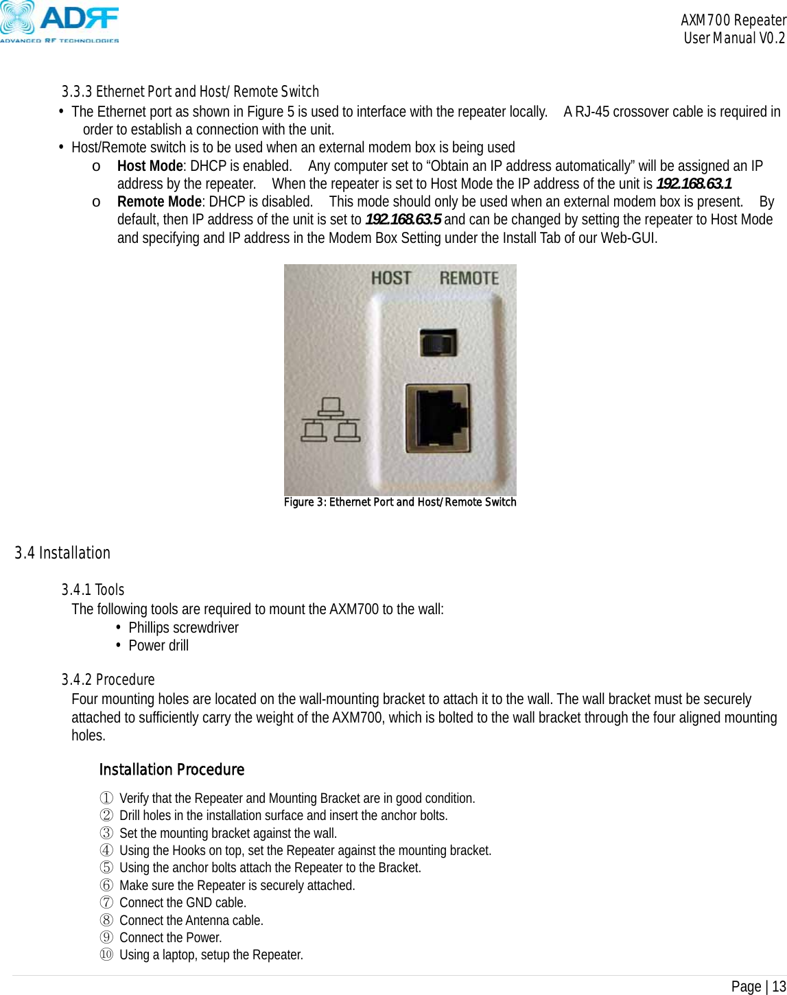 AXM700 Repeater     User Manual V0.2  Page | 13     3.3.3 Ethernet Port and Host/Remote Switch • The Ethernet port as shown in Figure 5 is used to interface with the repeater locally.    A RJ-45 crossover cable is required in order to establish a connection with the unit. • Host/Remote switch is to be used when an external modem box is being used o Host Mode: DHCP is enabled.    Any computer set to “Obtain an IP address automatically” will be assigned an IP address by the repeater.    When the repeater is set to Host Mode the IP address of the unit is 192.168.63.1 o Remote Mode: DHCP is disabled.    This mode should only be used when an external modem box is present.    By default, then IP address of the unit is set to 192.168.63.5 and can be changed by setting the repeater to Host Mode and specifying and IP address in the Modem Box Setting under the Install Tab of our Web-GUI.   Figure 3: Ethernet Port and Host/Remote Switch    3.4 Installation  3.4.1 Tools The following tools are required to mount the AXM700 to the wall: • Phillips screwdriver • Power drill  3.4.2 Procedure Four mounting holes are located on the wall-mounting bracket to attach it to the wall. The wall bracket must be securely attached to sufficiently carry the weight of the AXM700, which is bolted to the wall bracket through the four aligned mounting holes.   Installation Procedure ① Verify that the Repeater and Mounting Bracket are in good condition. ② Drill holes in the installation surface and insert the anchor bolts. ③ Set the mounting bracket against the wall. ④ Using the Hooks on top, set the Repeater against the mounting bracket. ⑤ Using the anchor bolts attach the Repeater to the Bracket. ⑥ Make sure the Repeater is securely attached. ⑦ Connect the GND cable. ⑧ Connect the Antenna cable. ⑨ Connect the Power. ⑩ Using a laptop, setup the Repeater. 