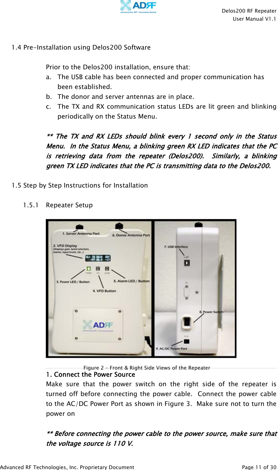    Delos200 RF Repeater  User Manual V1.1  Advanced RF Technologies, Inc. Proprietary Document   Page 11 of 30   1.4 Pre-Installation using Delos200 Software   Prior to the Delos200 installation, ensure that: a. The USB cable has been connected and proper communication has been established. b. The donor and server antennas are in place. c. The TX and RX communication status LEDs are lit green and blinking periodically on the Status Menu.   ** The TX and RX LEDs should blink every 1 second only in the Status Menu.  In the Status Menu, a blinking green RX LED indicates that the PC is retrieving data from the repeater (Delos200).  Similarly, a blinking green TX LED indicates that the PC is transmitting data to the Delos200.   1.5 Step by Step Instructions for Installation  1.5.1 Repeater Setup     1. Connect the Power Source  Make sure that the power switch on the right side of the repeater is turned off before connecting the power cable.  Connect the power cable to the AC/DC Power Port as shown in Figure 3.  Make sure not to turn the power on      ** Before connecting the power cable to the power source, make sure that the voltage source is 110 V. Figure 2 – Front &amp; Right Side Views of the Repeater 