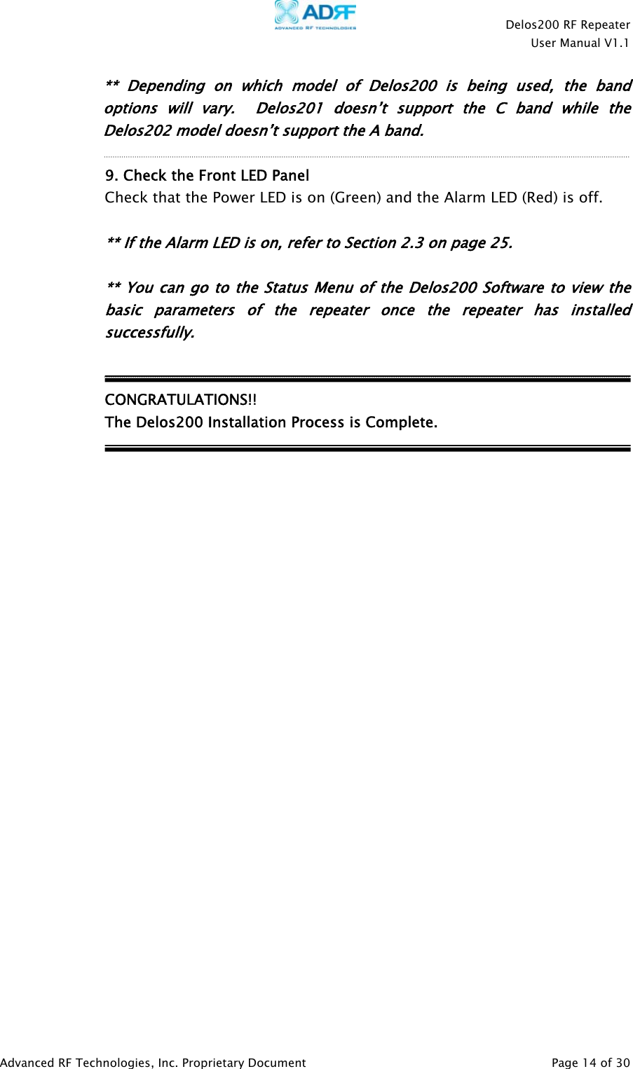    Delos200 RF Repeater  User Manual V1.1  Advanced RF Technologies, Inc. Proprietary Document   Page 14 of 30  ** Depending on which model of Delos200 is being used, the band options will vary.  Delos201 doesn’t support the C band while the Delos202 model doesn’t support the A band.  9. Check the Front LED Panel Check that the Power LED is on (Green) and the Alarm LED (Red) is off.      ** If the Alarm LED is on, refer to Section 2.3 on page 25.    ** You can go to the Status Menu of the Delos200 Software to view the basic parameters of the repeater once the repeater has installed successfully.   CONGRATULATIONS!!   The Delos200 Installation Process is Complete.                           