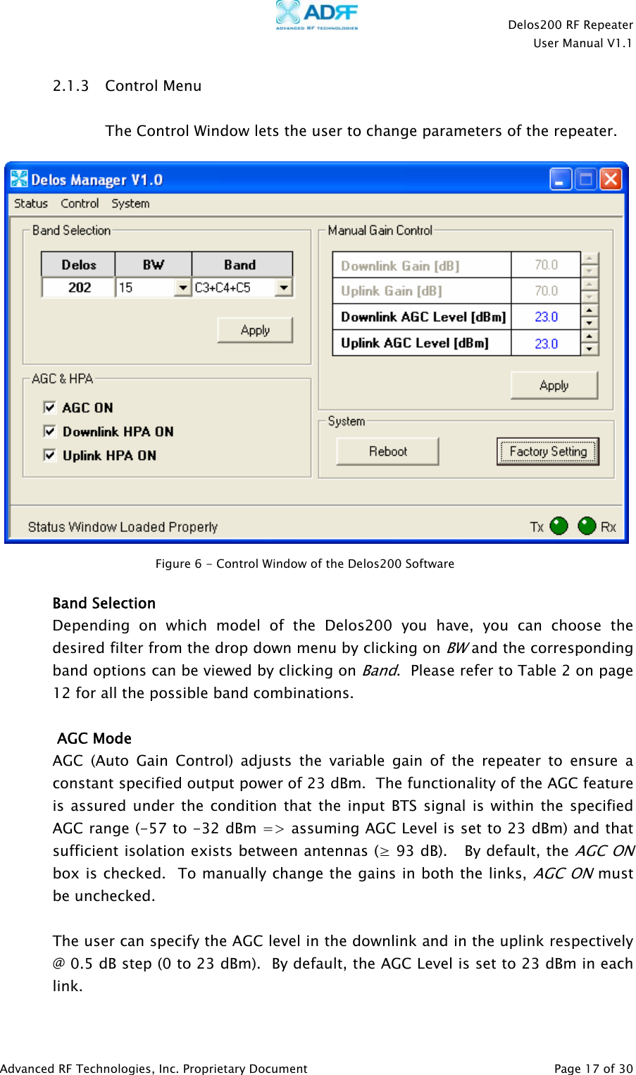    Delos200 RF Repeater  User Manual V1.1  Advanced RF Technologies, Inc. Proprietary Document   Page 17 of 30  2.1.3 Control Menu  The Control Window lets the user to change parameters of the repeater.     Band Selection Depending on which model of the Delos200 you have, you can choose the desired filter from the drop down menu by clicking on BW and the corresponding band options can be viewed by clicking on Band.  Please refer to Table 2 on page 12 for all the possible band combinations.   AGC Mode AGC (Auto Gain Control) adjusts the variable gain of the repeater to ensure a constant specified output power of 23 dBm.  The functionality of the AGC feature is assured under the condition that the input BTS signal is within the specified AGC range (-57 to -32 dBm =&gt; assuming AGC Level is set to 23 dBm) and that sufficient isolation exists between antennas (≥ 93 dB).   By default, the AGC ON box is checked.  To manually change the gains in both the links, AGC ON must be unchecked.    The user can specify the AGC level in the downlink and in the uplink respectively @ 0.5 dB step (0 to 23 dBm).  By default, the AGC Level is set to 23 dBm in each link.    Figure 6 - Control Window of the Delos200 Software  