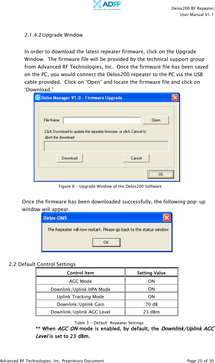    Delos200 RF Repeater  User Manual V1.1  Advanced RF Technologies, Inc. Proprietary Document   Page 20 of 30  2.1.4.2 Upgrade Window  In order to download the latest repeater firmware, click on the Upgrade Window.  The firmware file will be provided by the technical support group from Advanced RF Technologies, Inc.  Once the firmware file has been saved on the PC, you would connect the Delos200 repeater to the PC via the USB cable provided.  Click on “Open” and locate the firmware file and click on ‘Download.”    Once the firmware has been downloaded successfully, the following pop-up window will appear.   2.2 Default Control Settings Control Item  Setting Value AGC Mode  ON Downlink/Uplink HPA Mode   ON Uplink Tracking Mode  ON Downlink/Uplink Gain  70 dB Downlink/Uplink AGC Level  23 dBm  ** When AGC ON mode is enabled, by default, the Downlink/Uplink AGC Level is set to 23 dBm. Table 3 - Default  Repeater SettingsFigure 8 - Upgrade Window of the Delos200 Software 