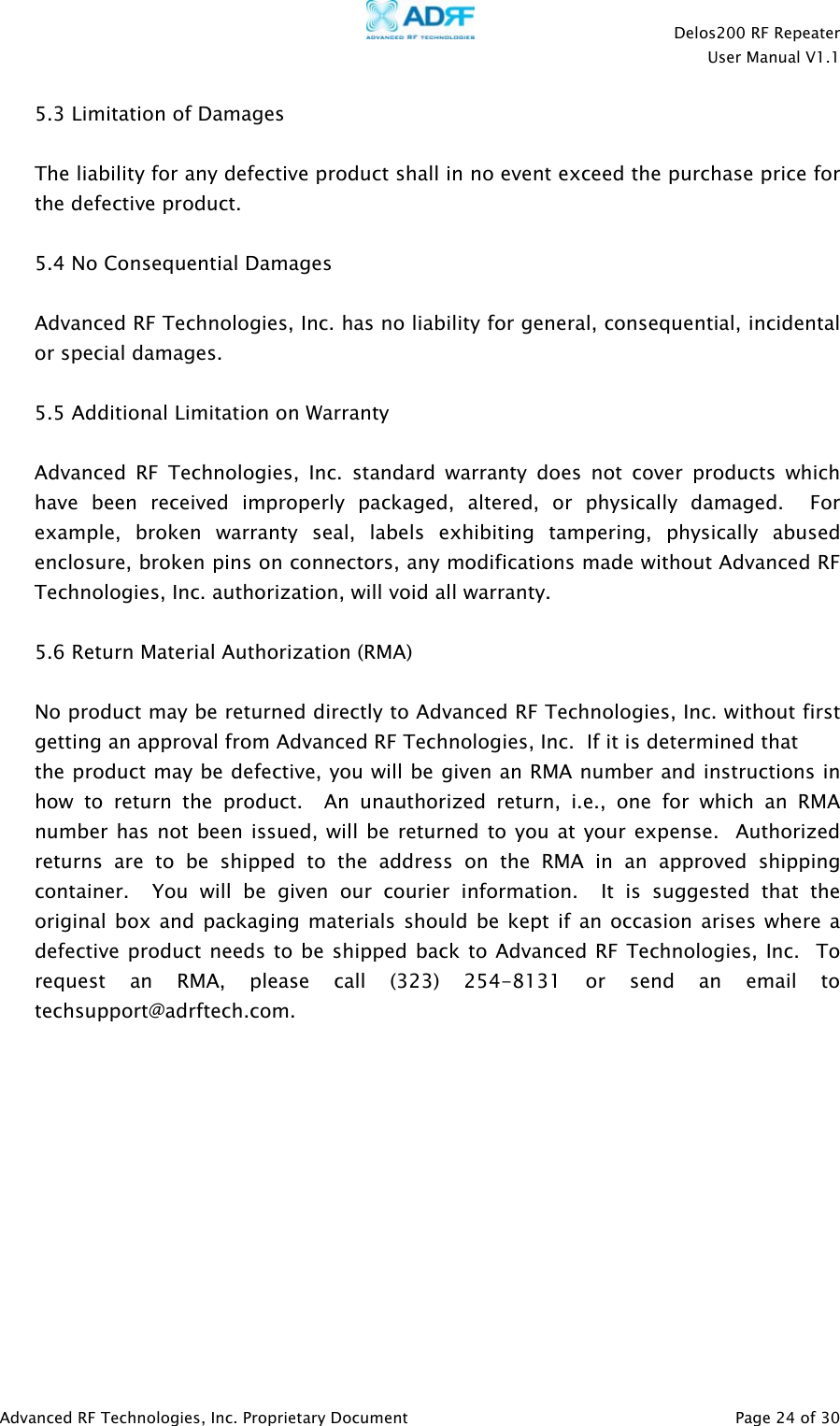    Delos200 RF Repeater  User Manual V1.1  Advanced RF Technologies, Inc. Proprietary Document   Page 24 of 30  5.3 Limitation of Damages  The liability for any defective product shall in no event exceed the purchase price for the defective product.    5.4 No Consequential Damages  Advanced RF Technologies, Inc. has no liability for general, consequential, incidental or special damages.    5.5 Additional Limitation on Warranty  Advanced RF Technologies, Inc. standard warranty does not cover products which have been received improperly packaged, altered, or physically damaged.  For example, broken warranty seal, labels exhibiting tampering, physically abused enclosure, broken pins on connectors, any modifications made without Advanced RF Technologies, Inc. authorization, will void all warranty.    5.6 Return Material Authorization (RMA)  No product may be returned directly to Advanced RF Technologies, Inc. without first getting an approval from Advanced RF Technologies, Inc.  If it is determined that  the product may be defective, you will be given an RMA number and instructions in how to return the product.  An unauthorized return, i.e., one for which an RMA number has not been issued, will be returned to you at your expense.  Authorized returns are to be shipped to the address on the RMA in an approved shipping container.  You will be given our courier information.  It is suggested that the original box and packaging materials should be kept if an occasion arises where a defective product needs to be shipped back to Advanced RF Technologies, Inc.  To request an RMA, please call (323) 254-8131 or send an email to techsupport@adrftech.com. 