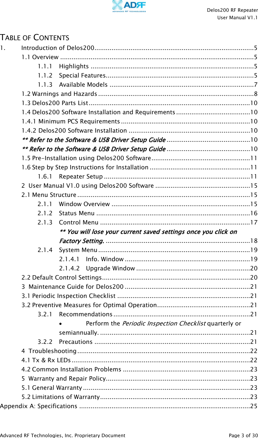    Delos200 RF Repeater  User Manual V1.1  Advanced RF Technologies, Inc. Proprietary Document   Page 3 of 30  TABLE OF CONTENTS 1. Introduction of Delos200....................................................................................5 1.1 Overview ......................................................................................................5 1.1.1 Highlights ......................................................................................5 1.1.2 Special Features..............................................................................5 1.1.3 Available Models ............................................................................7 1.2 Warnings and Hazards ..................................................................................8 1.3 Delos200 Parts List.....................................................................................10 1.4 Delos200 Software Installation and Requirements.......................................10 1.4.1 Minimum PCS Requirements ....................................................................10 1.4.2 Delos200 Software Installation ................................................................10 ** Refer to the Software &amp; USB Driver Setup Guide............................................10 ** Refer to the Software &amp; USB Driver Setup Guide............................................10 1.5 Pre-Installation using Delos200 Software....................................................11 1.6 Step by Step Instructions for Installation .....................................................11 1.6.1 Repeater Setup .............................................................................11 2 User Manual V1.0 using Delos200 Software ..................................................15 2.1 Menu Structure ...........................................................................................15 2.1.1 Window Overview .........................................................................15 2.1.2 Status Menu .................................................................................16 2.1.3 Control Menu ...............................................................................17 ** You will lose your current saved settings once you click on Factory Setting.............................................................................18 2.1.4 System Menu................................................................................19 2.1.4.1 Info. Window ..................................................................19 2.1.4.2 Upgrade Window ............................................................20 2.2 Default Control Settings..............................................................................20 3 Maintenance Guide for Delos200 ..................................................................21 3.1 Periodic Inspection Checklist ......................................................................21 3.2 Preventive Measures for Optimal Operation.................................................21 3.2.1 Recommendations ........................................................................21 • Perform the Periodic Inspection Checklist quarterly or semiannually. ...............................................................................21 3.2.2 Precautions ..................................................................................21 4 Troubleshooting ...........................................................................................22 4.1 Tx &amp; Rx LEDs..............................................................................................22 4.2 Common Installation Problems ...................................................................23 5 Warranty and Repair Policy............................................................................23 5.1 General Warranty ........................................................................................23 5.2 Limitations of Warranty...............................................................................23 Appendix A: Specifications ..........................................................................................25 