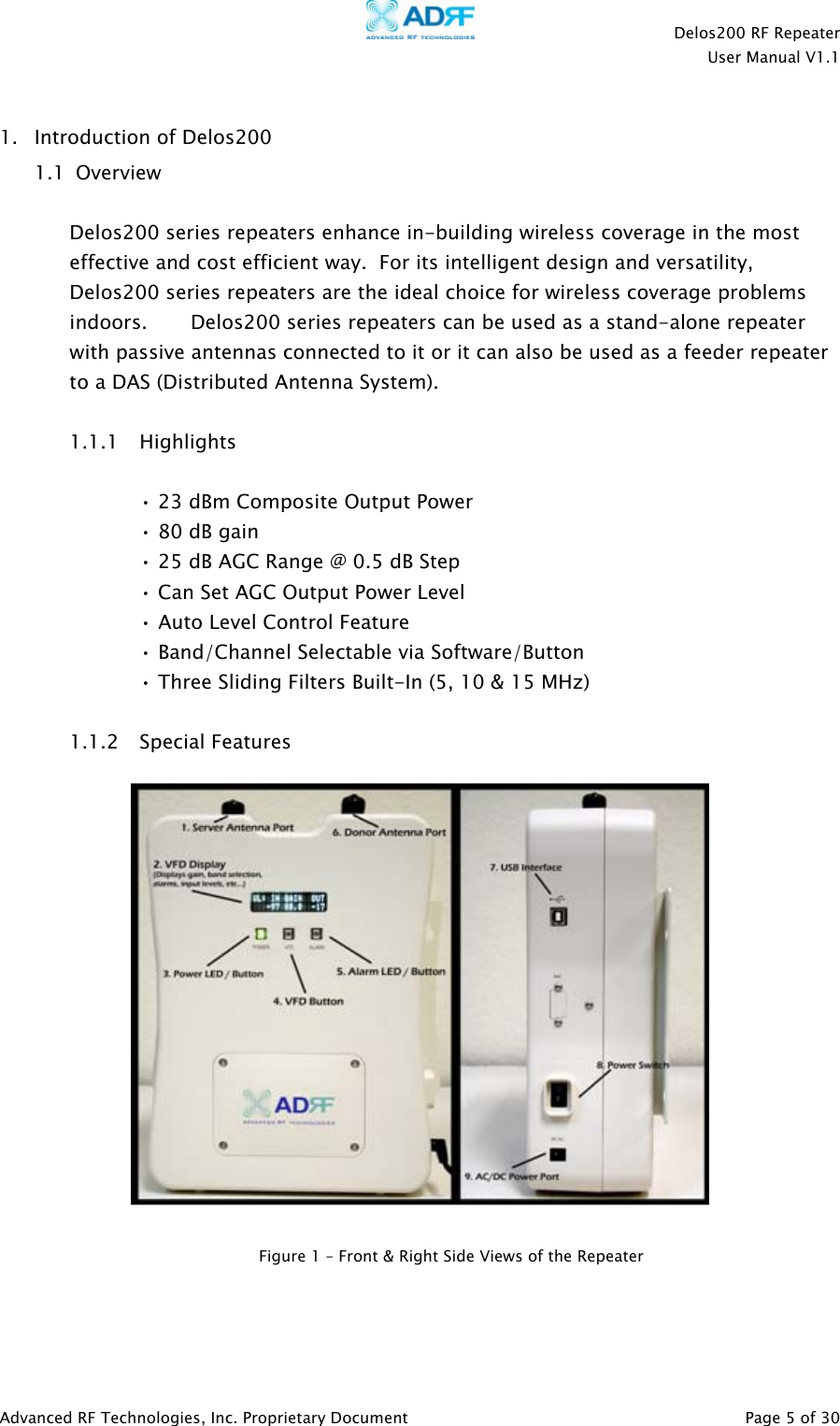    Delos200 RF Repeater  User Manual V1.1  Advanced RF Technologies, Inc. Proprietary Document   Page 5 of 30  1. Introduction of Delos200  1.1  Overview  Delos200 series repeaters enhance in-building wireless coverage in the most effective and cost efficient way.  For its intelligent design and versatility, Delos200 series repeaters are the ideal choice for wireless coverage problems indoors.       Delos200 series repeaters can be used as a stand-alone repeater with passive antennas connected to it or it can also be used as a feeder repeater to a DAS (Distributed Antenna System).  1.1.1 Highlights  • 23 dBm Composite Output Power • 80 dB gain • 25 dB AGC Range @ 0.5 dB Step • Can Set AGC Output Power Level • Auto Level Control Feature • Band/Channel Selectable via Software/Button  • Three Sliding Filters Built-In (5, 10 &amp; 15 MHz)  1.1.2 Special Features      Figure 1 – Front &amp; Right Side Views of the Repeater 