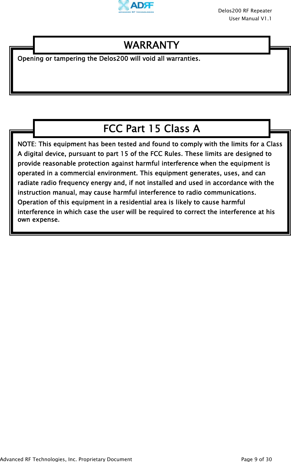    Delos200 RF Repeater  User Manual V1.1  Advanced RF Technologies, Inc. Proprietary Document   Page 9 of 30    NOTE: This equipment has been tested and found to comply with the limits for a Class A digital device, pursuant to part 15 of the FCC Rules. These limits are designed to provide reasonable protection against harmful interference when the equipment is operated in a commercial environment. This equipment generates, uses, and can radiate radio frequency energy and, if not installed and used in accordance with the instruction manual, may cause harmful interference to radio communications. Operation of this equipment in a residential area is likely to cause harmful interference in which case the user will be required to correct the interference at his own expense. FCC Part 15 Class AOpening or tampering the Delos200 will void all warranties.WARRANTY