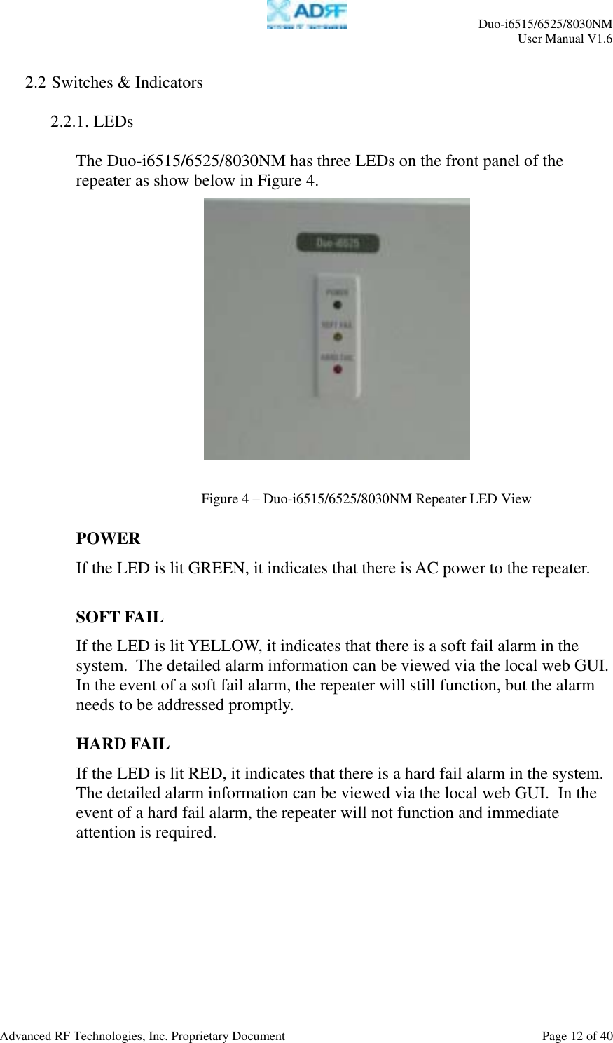     Duo-i6515/6525/8030NM  User Manual V1.6  Advanced RF Technologies, Inc. Proprietary Document    Page 12 of 40   2.2 Switches &amp; Indicators  2.2.1. LEDs  The Duo-i6515/6525/8030NM has three LEDs on the front panel of the repeater as show below in Figure 4.     POWER If the LED is lit GREEN, it indicates that there is AC power to the repeater.  SOFT FAIL If the LED is lit YELLOW, it indicates that there is a soft fail alarm in the system.  The detailed alarm information can be viewed via the local web GUI.  In the event of a soft fail alarm, the repeater will still function, but the alarm needs to be addressed promptly.  HARD FAIL If the LED is lit RED, it indicates that there is a hard fail alarm in the system.  The detailed alarm information can be viewed via the local web GUI.  In the event of a hard fail alarm, the repeater will not function and immediate attention is required.  Figure 4 – Duo-i6515/6525/8030NM Repeater LED View 