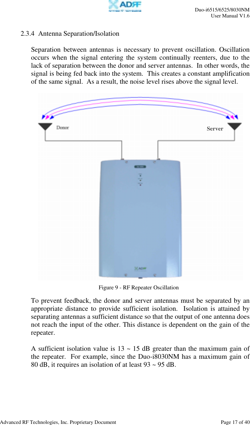     Duo-i6515/6525/8030NM  User Manual V1.6  Advanced RF Technologies, Inc. Proprietary Document    Page 17 of 40   2.3.4  Antenna Separation/Isolation   Separation between antennas is necessary to prevent oscillation. Oscillation occurs when the signal entering the system continually reenters, due to the lack of separation between the donor and server antennas.  In other words, the signal is being fed back into the system.  This creates a constant amplification of the same signal.  As a result, the noise level rises above the signal level.      To prevent feedback, the donor and server antennas must be separated by an appropriate distance to provide sufficient isolation.  Isolation is attained by separating antennas a sufficient distance so that the output of one antenna does not reach the input of the other. This distance is dependent on the gain of the repeater.     A sufficient isolation value is 13 ~ 15 dB greater than the maximum gain of the repeater.  For example, since the Duo-i8030NM has a maximum gain of 80 dB, it requires an isolation of at least 93 ~ 95 dB.  Figure 9 - RF Repeater Oscillation Server 