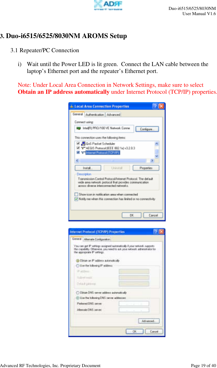     Duo-i6515/6525/8030NM  User Manual V1.6  Advanced RF Technologies, Inc. Proprietary Document    Page 19 of 40   3. Duo-i6515/6525/8030NM AROMS Setup  3.1 Repeater/PC Connection  i)  Wait until the Power LED is lit green.  Connect the LAN cable between the laptop’s Ethernet port and the repeater’s Ethernet port.  Note: Under Local Area Connection in Network Settings, make sure to select Obtain an IP address automatically under Internet Protocol (TCP/IP) properties.      
