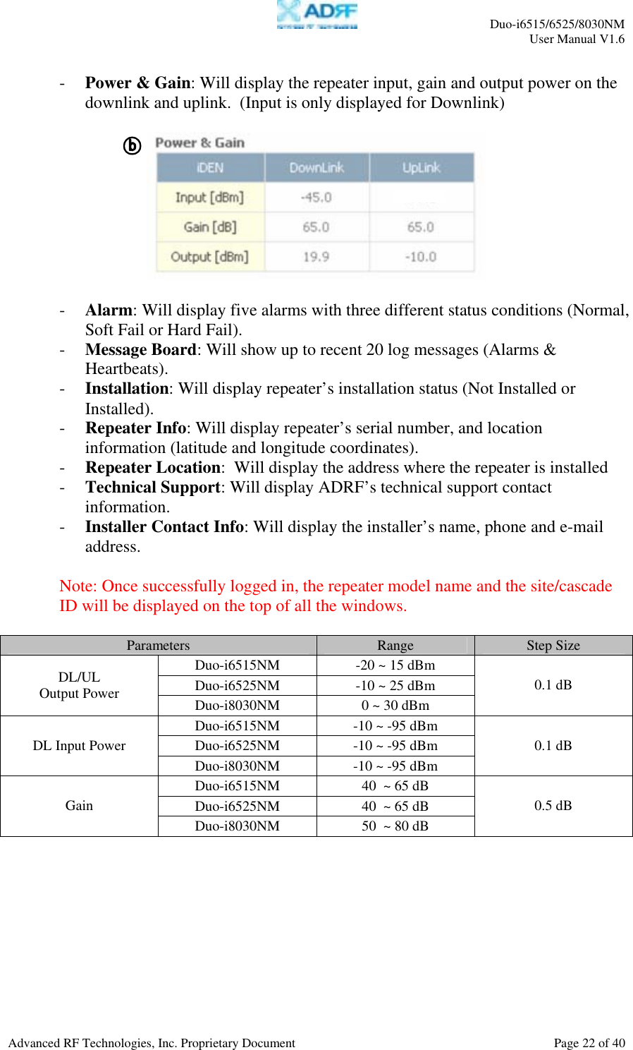     Duo-i6515/6525/8030NM  User Manual V1.6  Advanced RF Technologies, Inc. Proprietary Document    Page 22 of 40   - Power &amp; Gain: Will display the repeater input, gain and output power on the downlink and uplink.  (Input is only displayed for Downlink)     - Alarm: Will display five alarms with three different status conditions (Normal, Soft Fail or Hard Fail). - Message Board: Will show up to recent 20 log messages (Alarms &amp; Heartbeats). - Installation: Will display repeater’s installation status (Not Installed or Installed). - Repeater Info: Will display repeater’s serial number, and location information (latitude and longitude coordinates). - Repeater Location:  Will display the address where the repeater is installed - Technical Support: Will display ADRF’s technical support contact information. - Installer Contact Info: Will display the installer’s name, phone and e-mail address.  Note: Once successfully logged in, the repeater model name and the site/cascade ID will be displayed on the top of all the windows.  Parameters  Range  Step Size Duo-i6515NM  -20 ~ 15 dBm Duo-i6525NM  -10 ~ 25 dBm DL/UL Output Power  Duo-i8030NM  0 ~ 30 dBm 0.1 dB Duo-i6515NM  -10 ~ -95 dBm Duo-i6525NM  -10 ~ -95 dBm DL Input Power Duo-i8030NM  -10 ~ -95 dBm 0.1 dB Duo-i6515NM  40  ~ 65 dB Duo-i6525NM  40  ~ 65 dB Gain Duo-i8030NM  50  ~ 80 dB 0.5 dB  