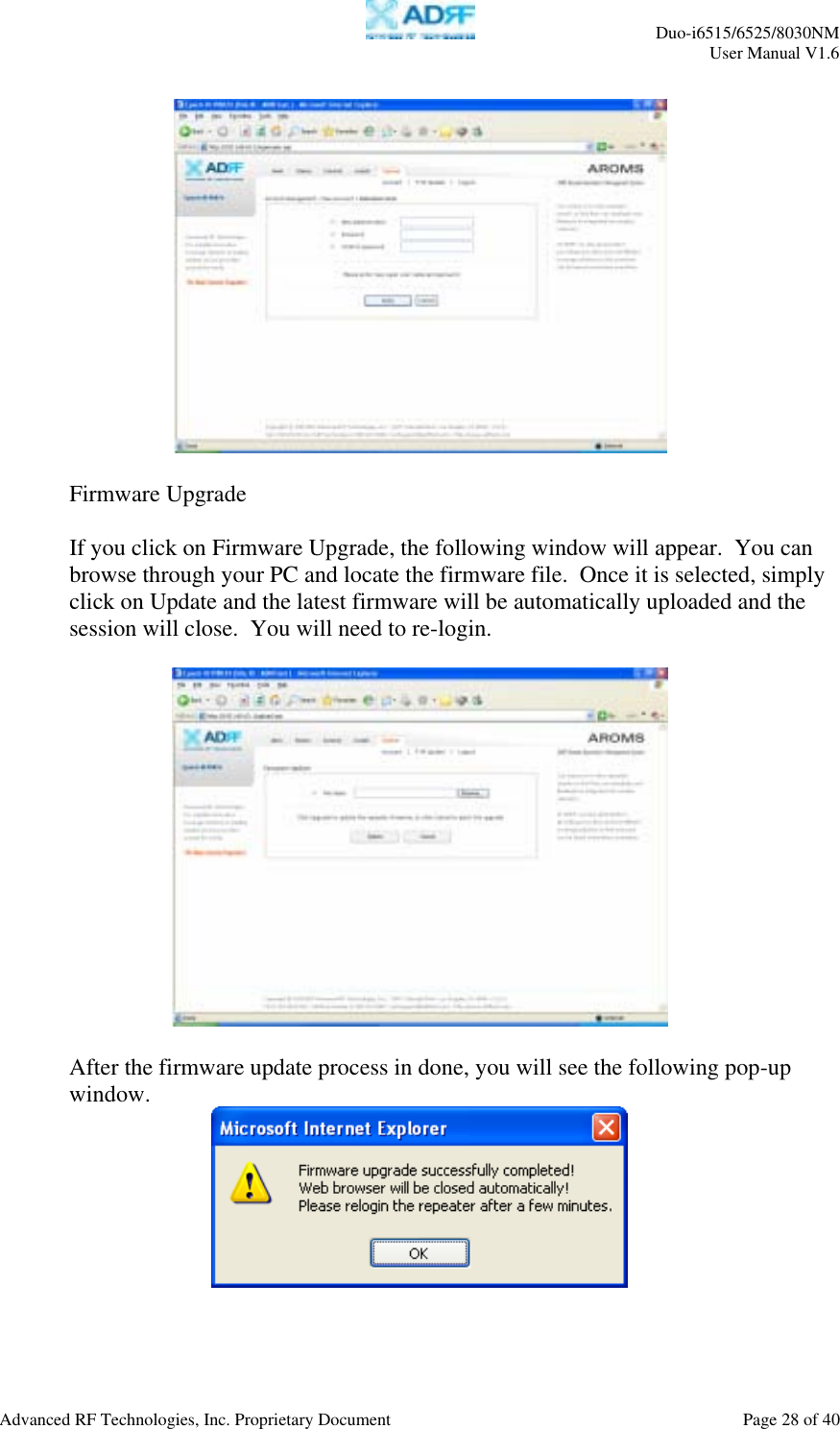     Duo-i6515/6525/8030NM  User Manual V1.6  Advanced RF Technologies, Inc. Proprietary Document    Page 28 of 40     Firmware Upgrade  If you click on Firmware Upgrade, the following window will appear.  You can browse through your PC and locate the firmware file.  Once it is selected, simply click on Update and the latest firmware will be automatically uploaded and the session will close.  You will need to re-login.    After the firmware update process in done, you will see the following pop-up window.   