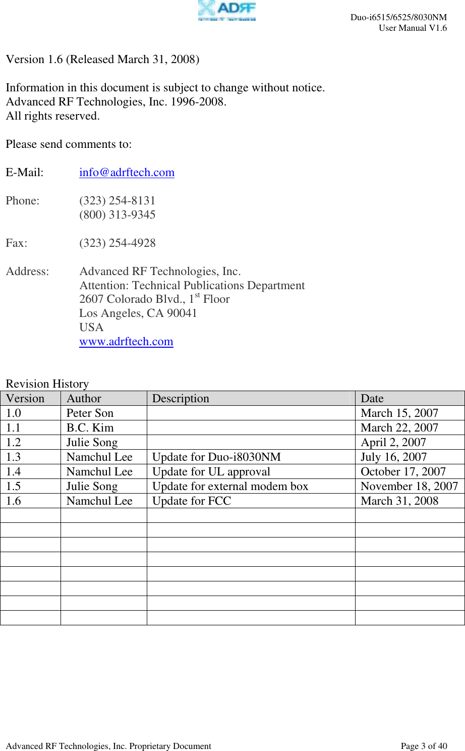     Duo-i6515/6525/8030NM  User Manual V1.6  Advanced RF Technologies, Inc. Proprietary Document    Page 3 of 40   Version 1.6 (Released March 31, 2008)  Information in this document is subject to change without notice. Advanced RF Technologies, Inc. 1996-2008.   All rights reserved.  Please send comments to:  E-Mail:  info@adrftech.com   Phone:   (323) 254-8131   (800) 313-9345  Fax:   (323) 254-4928  Address:  Advanced RF Technologies, Inc.     Attention: Technical Publications Department 2607 Colorado Blvd., 1st Floor Los Angeles, CA 90041 USA www.adrftech.com   Revision History Version  Author  Description  Date 1.0  Peter Son    March 15, 2007 1.1  B.C. Kim    March 22, 2007 1.2  Julie Song    April 2, 2007 1.3  Namchul Lee  Update for Duo-i8030NM  July 16, 2007 1.4  Namchul Lee   Update for UL approval  October 17, 2007 1.5  Julie Song  Update for external modem box  November 18, 20071.6  Namchul Lee   Update for FCC  March 31, 2008                                                    