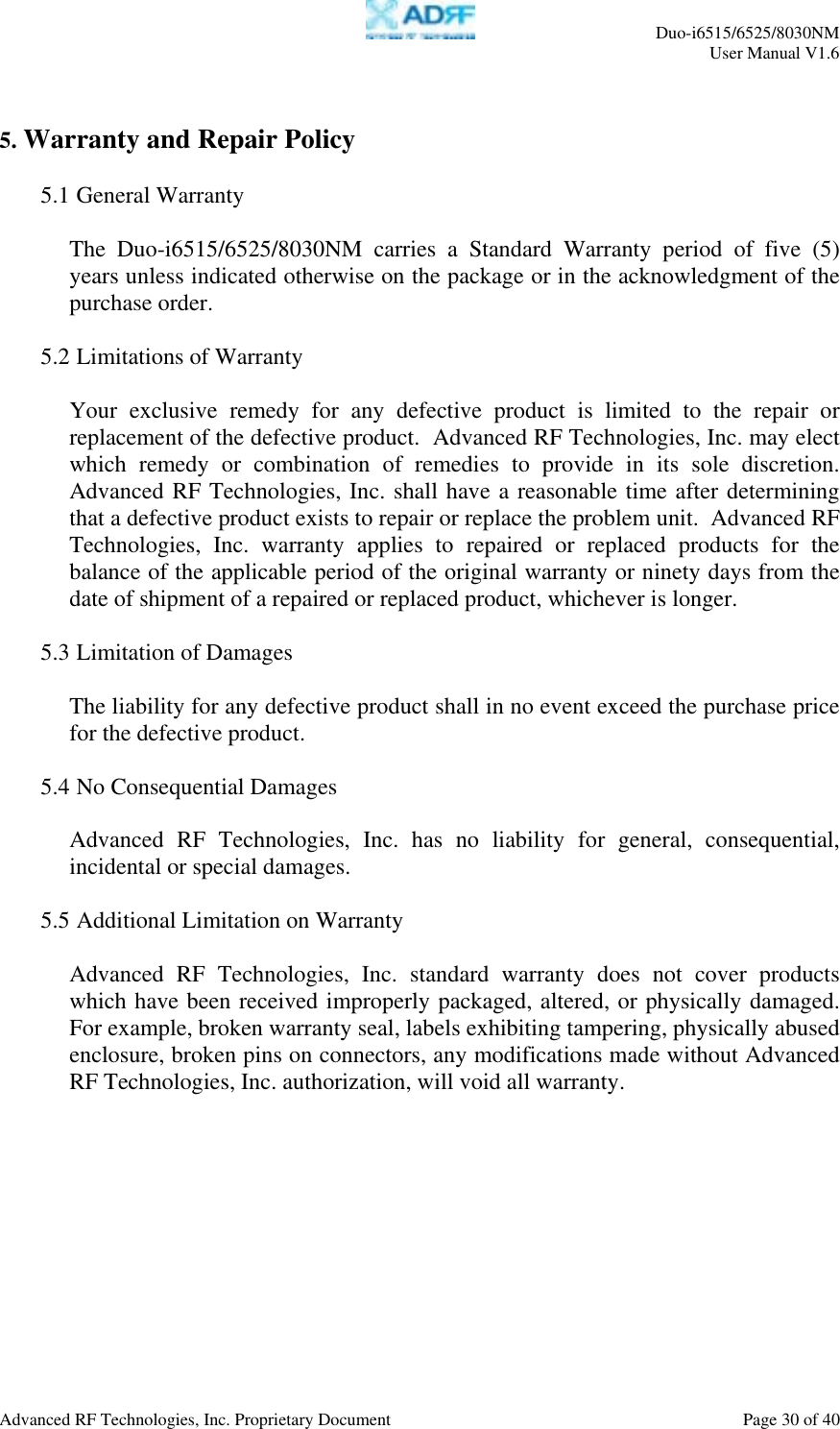     Duo-i6515/6525/8030NM  User Manual V1.6  Advanced RF Technologies, Inc. Proprietary Document    Page 30 of 40   5. Warranty and Repair Policy  5.1 General Warranty  The Duo-i6515/6525/8030NM carries a Standard Warranty period of five (5) years unless indicated otherwise on the package or in the acknowledgment of the purchase order.  5.2 Limitations of Warranty  Your exclusive remedy for any defective product is limited to the repair or replacement of the defective product.  Advanced RF Technologies, Inc. may elect which remedy or combination of remedies to provide in its sole discretion.  Advanced RF Technologies, Inc. shall have a reasonable time after determining that a defective product exists to repair or replace the problem unit.  Advanced RF Technologies, Inc. warranty applies to repaired or replaced products for the balance of the applicable period of the original warranty or ninety days from the date of shipment of a repaired or replaced product, whichever is longer.  5.3 Limitation of Damages  The liability for any defective product shall in no event exceed the purchase price for the defective product.    5.4 No Consequential Damages  Advanced RF Technologies, Inc. has no liability for general, consequential, incidental or special damages.    5.5 Additional Limitation on Warranty  Advanced RF Technologies, Inc. standard warranty does not cover products which have been received improperly packaged, altered, or physically damaged.  For example, broken warranty seal, labels exhibiting tampering, physically abused enclosure, broken pins on connectors, any modifications made without Advanced RF Technologies, Inc. authorization, will void all warranty.    