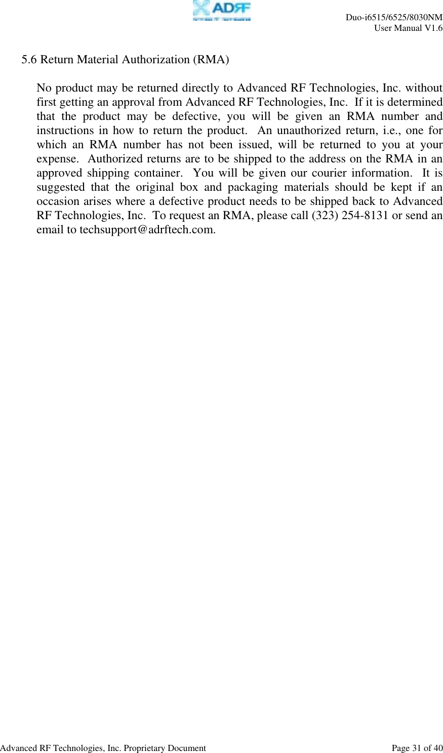     Duo-i6515/6525/8030NM  User Manual V1.6  Advanced RF Technologies, Inc. Proprietary Document    Page 31 of 40   5.6 Return Material Authorization (RMA)  No product may be returned directly to Advanced RF Technologies, Inc. without first getting an approval from Advanced RF Technologies, Inc.  If it is determined that the product may be defective, you will be given an RMA number and instructions in how to return the product.  An unauthorized return, i.e., one for which an RMA number has not been issued, will be returned to you at your expense.  Authorized returns are to be shipped to the address on the RMA in an approved shipping container.  You will be given our courier information.  It is suggested that the original box and packaging materials should be kept if an occasion arises where a defective product needs to be shipped back to Advanced RF Technologies, Inc.  To request an RMA, please call (323) 254-8131 or send an email to techsupport@adrftech.com. 