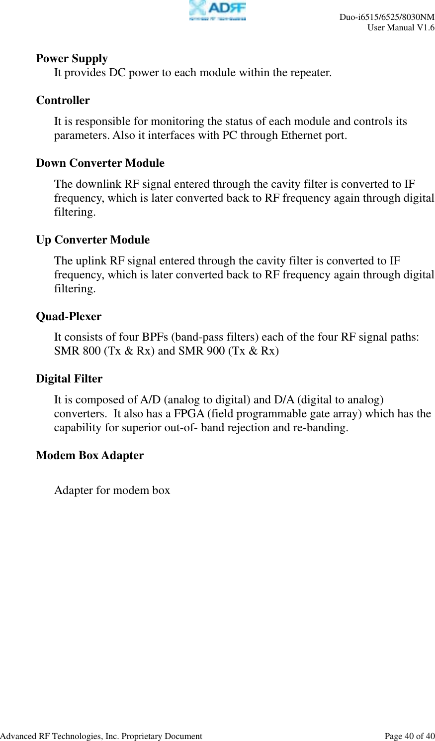     Duo-i6515/6525/8030NM  User Manual V1.6  Advanced RF Technologies, Inc. Proprietary Document    Page 40 of 40   Power Supply It provides DC power to each module within the repeater.  Controller It is responsible for monitoring the status of each module and controls its parameters. Also it interfaces with PC through Ethernet port.  Down Converter Module The downlink RF signal entered through the cavity filter is converted to IF frequency, which is later converted back to RF frequency again through digital filtering.   Up Converter Module The uplink RF signal entered through the cavity filter is converted to IF frequency, which is later converted back to RF frequency again through digital filtering.   Quad-Plexer It consists of four BPFs (band-pass filters) each of the four RF signal paths:  SMR 800 (Tx &amp; Rx) and SMR 900 (Tx &amp; Rx)  Digital Filter  It is composed of A/D (analog to digital) and D/A (digital to analog) converters.  It also has a FPGA (field programmable gate array) which has the capability for superior out-of- band rejection and re-banding.  Modem Box Adapter  Adapter for modem box   