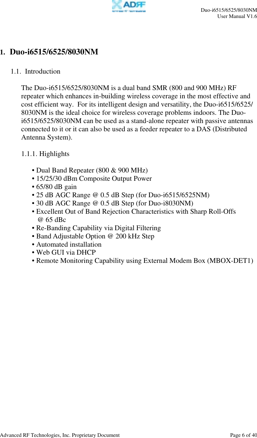     Duo-i6515/6525/8030NM  User Manual V1.6  Advanced RF Technologies, Inc. Proprietary Document    Page 6 of 40    1.  Duo-i6515/6525/8030NM  1.1.  Introduction  The Duo-i6515/6525/8030NM is a dual band SMR (800 and 900 MHz) RF repeater which enhances in-building wireless coverage in the most effective and cost efficient way.  For its intelligent design and versatility, the Duo-i6515/6525/ 8030NM is the ideal choice for wireless coverage problems indoors. The Duo-i6515/6525/8030NM can be used as a stand-alone repeater with passive antennas connected to it or it can also be used as a feeder repeater to a DAS (Distributed Antenna System).  1.1.1. Highlights  • Dual Band Repeater (800 &amp; 900 MHz) • 15/25/30 dBm Composite Output Power • 65/80 dB gain • 25 dB AGC Range @ 0.5 dB Step (for Duo-i6515/6525NM) • 30 dB AGC Range @ 0.5 dB Step (for Duo-i8030NM) • Excellent Out of Band Rejection Characteristics with Sharp Roll-Offs     @ 65 dBc • Re-Banding Capability via Digital Filtering • Band Adjustable Option @ 200 kHz Step • Automated installation • Web GUI via DHCP  • Remote Monitoring Capability using External Modem Box (MBOX-DET1)   