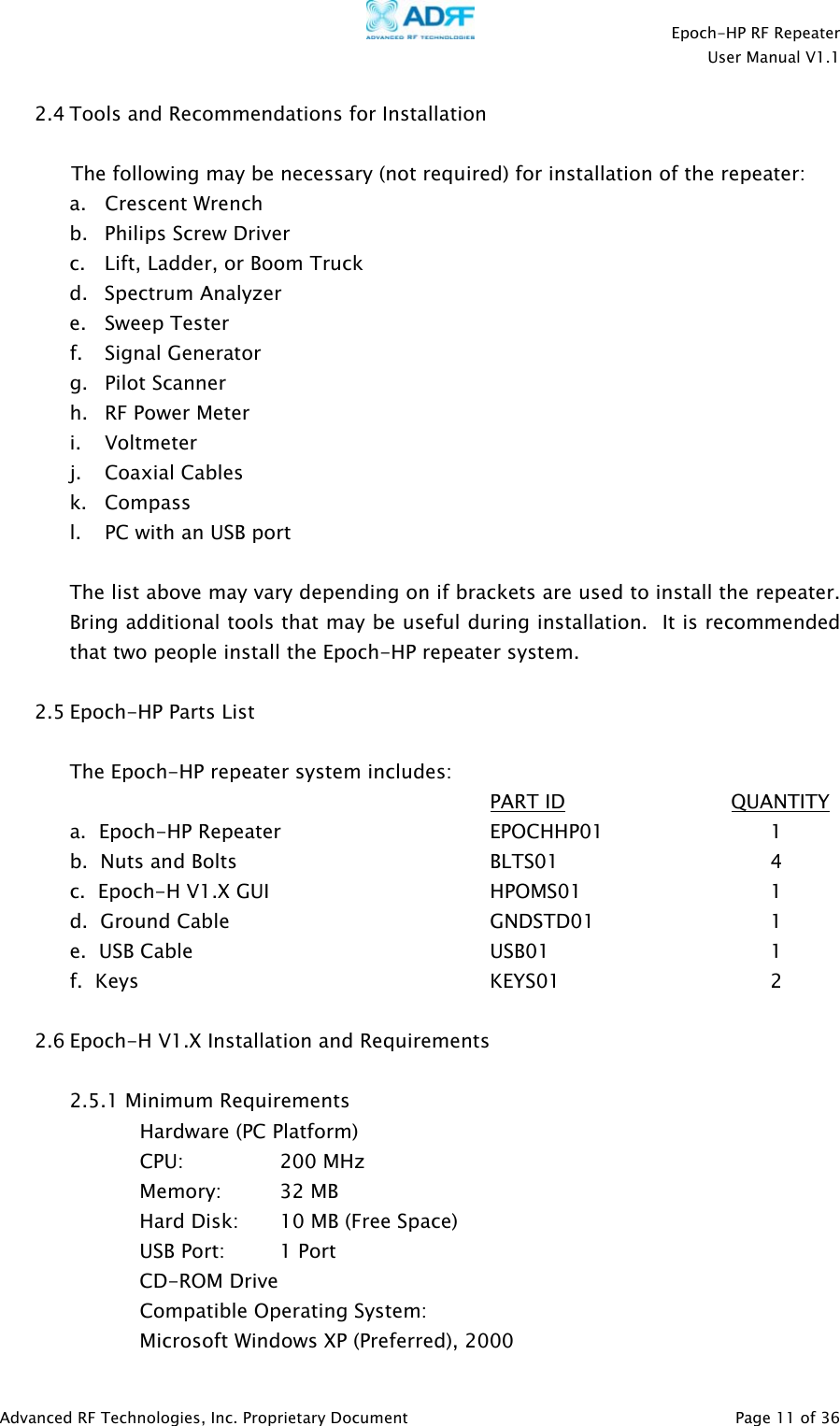    Epoch-HP RF Repeater  User Manual V1.1  Advanced RF Technologies, Inc. Proprietary Document   Page 11 of 36  2.4 Tools and Recommendations for Installation  The following may be necessary (not required) for installation of the repeater: a.   Crescent Wrench  b. Philips Screw Driver c. Lift, Ladder, or Boom Truck d. Spectrum Analyzer e. Sweep Tester f. Signal Generator g. Pilot Scanner h. RF Power Meter i. Voltmeter j. Coaxial Cables k. Compass l. PC with an USB port   The list above may vary depending on if brackets are used to install the repeater.  Bring additional tools that may be useful during installation.  It is recommended that two people install the Epoch-HP repeater system.  2.5 Epoch-HP Parts List  The Epoch-HP repeater system includes:       PART ID              QUANTITY a.  Epoch-HP Repeater   EPOCHHP01   1  b.  Nuts and Bolts        BLTS01    4 c.  Epoch-H V1.X GUI     HPOMS01   1 d.  Ground Cable    GNDSTD01   1  e.  USB Cable     USB01    1  f.  Keys      KEYS01   2  2.6 Epoch-H V1.X Installation and Requirements  2.5.1 Minimum Requirements Hardware (PC Platform) CPU:     200 MHz   Memory: 32 MB     Hard Disk:  10 MB (Free Space)     USB Port:    1 Port   CD-ROM Drive Compatible Operating System:     Microsoft Windows XP (Preferred), 2000 