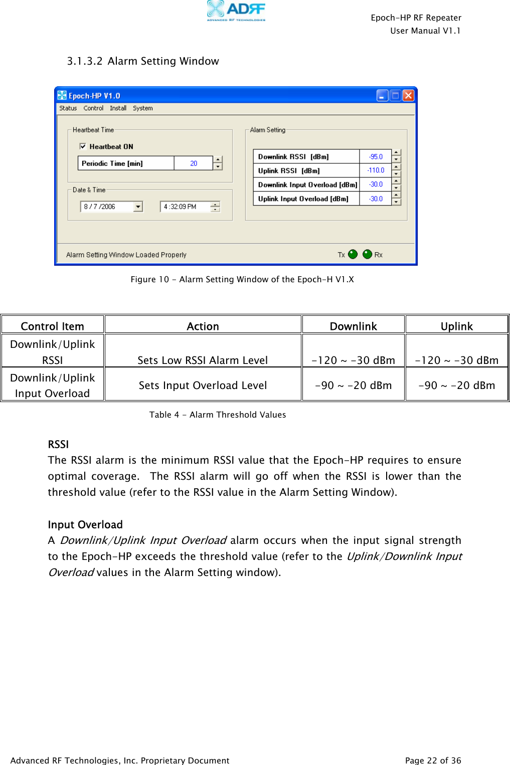    Epoch-HP RF Repeater  User Manual V1.1  Advanced RF Technologies, Inc. Proprietary Document   Page 22 of 36  3.1.3.2  Alarm Setting Window      Control Item  Action Downlink Uplink Downlink/Uplink RSSI  Sets Low RSSI Alarm Level  -120 ~ -30 dBm  -120 ~ -30 dBm Downlink/Uplink Input Overload  Sets Input Overload Level  -90 ~ -20 dBm  -90 ~ -20 dBm   RSSI The RSSI alarm is the minimum RSSI value that the Epoch-HP requires to ensure optimal coverage.  The RSSI alarm will go off when the RSSI is lower than the threshold value (refer to the RSSI value in the Alarm Setting Window).      Input Overload A Downlink/Uplink Input Overload alarm occurs when the input signal strength to the Epoch-HP exceeds the threshold value (refer to the Uplink/Downlink Input Overload values in the Alarm Setting window).          Figure 10 - Alarm Setting Window of the Epoch-H V1.XTable 4 - Alarm Threshold Values 