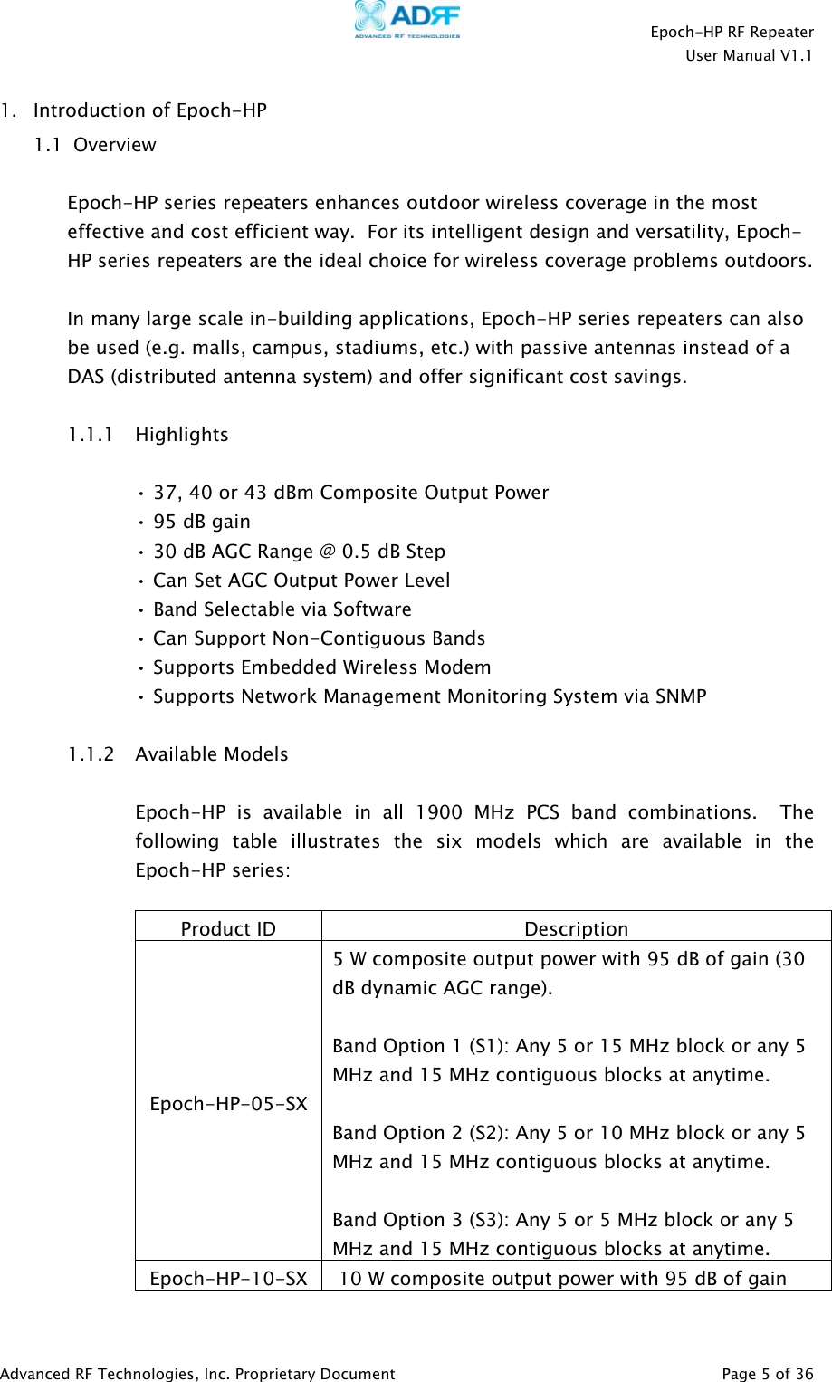    Epoch-HP RF Repeater  User Manual V1.1  Advanced RF Technologies, Inc. Proprietary Document   Page 5 of 36  1. Introduction of Epoch-HP  1.1  Overview  Epoch-HP series repeaters enhances outdoor wireless coverage in the most effective and cost efficient way.  For its intelligent design and versatility, Epoch-HP series repeaters are the ideal choice for wireless coverage problems outdoors.   In many large scale in-building applications, Epoch-HP series repeaters can also be used (e.g. malls, campus, stadiums, etc.) with passive antennas instead of a DAS (distributed antenna system) and offer significant cost savings.  1.1.1 Highlights  • 37, 40 or 43 dBm Composite Output Power • 95 dB gain • 30 dB AGC Range @ 0.5 dB Step • Can Set AGC Output Power Level  • Band Selectable via Software • Can Support Non-Contiguous Bands • Supports Embedded Wireless Modem • Supports Network Management Monitoring System via SNMP   1.1.2 Available Models  Epoch-HP is available in all 1900 MHz PCS band combinations.  The following table illustrates the six models which are available in the Epoch-HP series:  Product ID  Description Epoch-HP-05-SX 5 W composite output power with 95 dB of gain (30 dB dynamic AGC range).  Band Option 1 (S1): Any 5 or 15 MHz block or any 5 MHz and 15 MHz contiguous blocks at anytime.  Band Option 2 (S2): Any 5 or 10 MHz block or any 5 MHz and 15 MHz contiguous blocks at anytime.  Band Option 3 (S3): Any 5 or 5 MHz block or any 5 MHz and 15 MHz contiguous blocks at anytime. Epoch-HP-10-SX   10 W composite output power with 95 dB of gain 