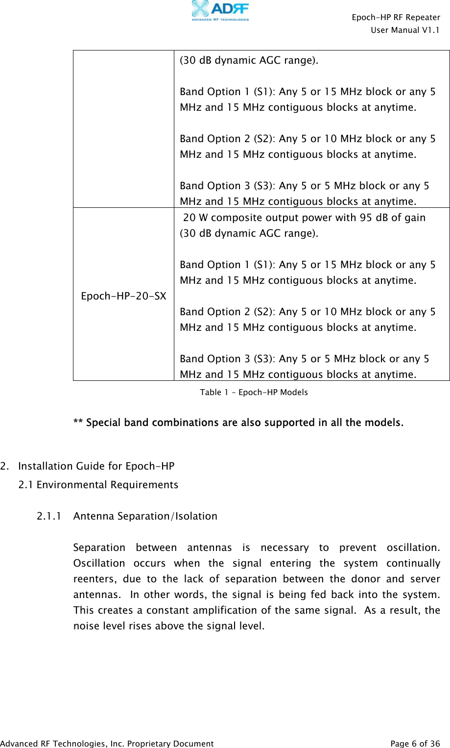    Epoch-HP RF Repeater  User Manual V1.1  Advanced RF Technologies, Inc. Proprietary Document   Page 6 of 36  (30 dB dynamic AGC range).  Band Option 1 (S1): Any 5 or 15 MHz block or any 5 MHz and 15 MHz contiguous blocks at anytime.  Band Option 2 (S2): Any 5 or 10 MHz block or any 5 MHz and 15 MHz contiguous blocks at anytime.  Band Option 3 (S3): Any 5 or 5 MHz block or any 5 MHz and 15 MHz contiguous blocks at anytime. Epoch-HP-20-SX  20 W composite output power with 95 dB of gain (30 dB dynamic AGC range).  Band Option 1 (S1): Any 5 or 15 MHz block or any 5 MHz and 15 MHz contiguous blocks at anytime.  Band Option 2 (S2): Any 5 or 10 MHz block or any 5 MHz and 15 MHz contiguous blocks at anytime.  Band Option 3 (S3): Any 5 or 5 MHz block or any 5 MHz and 15 MHz contiguous blocks at anytime.   ** Special band combinations are also supported in all the models.  2. Installation Guide for Epoch-HP  2.1 Environmental Requirements  2.1.1 Antenna Separation/Isolation   Separation between antennas is necessary to prevent oscillation. Oscillation occurs when the signal entering the system continually reenters, due to the lack of separation between the donor and server antennas.  In other words, the signal is being fed back into the system.  This creates a constant amplification of the same signal.  As a result, the noise level rises above the signal level.   Table 1 – Epoch-HP Models