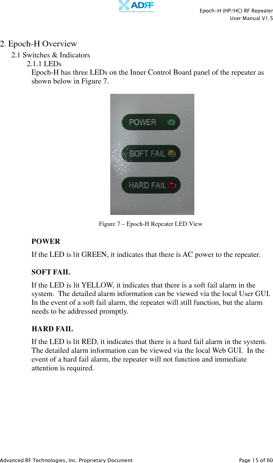    Epoch-H (HP/HC) RF Repeater  User Manual V1.5  Advanced RF Technologies, Inc. Proprietary Document   Page 15 of 60   2. Epoch-H Overview 2.1 Switches &amp; Indicators 2.1.1 LEDs  Epoch-H has three LEDs on the Inner Control Board panel of the repeater as shown below in Figure 7.      POWER If the LED is lit GREEN, it indicates that there is AC power to the repeater.   SOFT FAIL If the LED is lit YELLOW, it indicates that there is a soft fail alarm in the system.  The detailed alarm information can be viewed via the local User GUI.  In the event of a soft fail alarm, the repeater will still function, but the alarm needs to be addressed promptly.  HARD FAIL If the LED is lit RED, it indicates that there is a hard fail alarm in the system.  The detailed alarm information can be viewed via the local Web GUI.  In the event of a hard fail alarm, the repeater will not function and immediate attention is required.  Figure 7 – Epoch-H Repeater LED View 