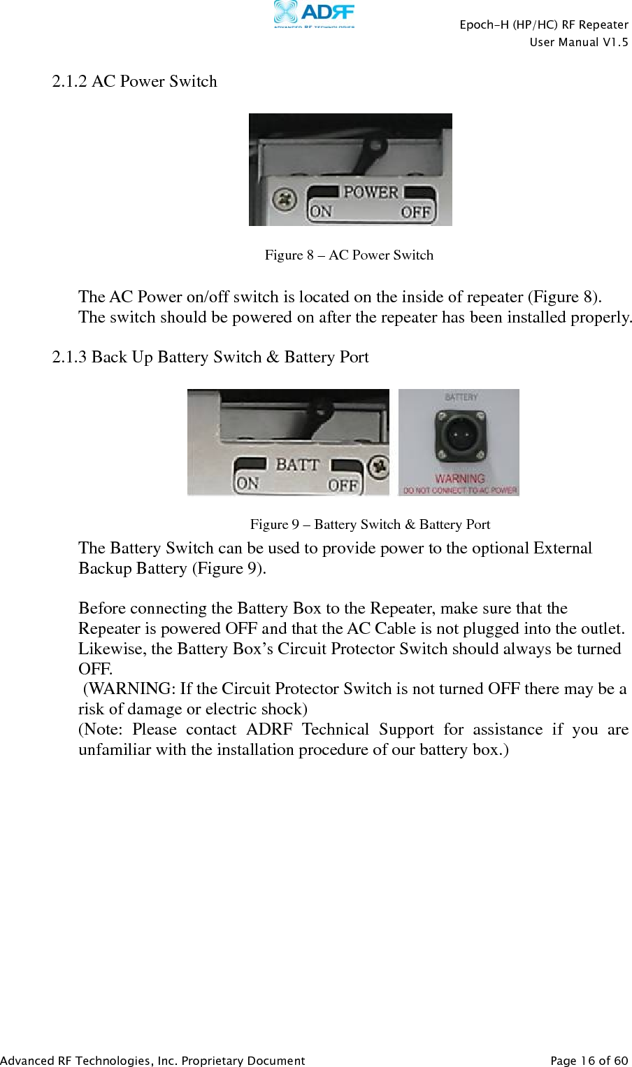    Epoch-H (HP/HC) RF Repeater  User Manual V1.5  Advanced RF Technologies, Inc. Proprietary Document   Page 16 of 60   2.1.2 AC Power Switch       The AC Power on/off switch is located on the inside of repeater (Figure 8).  The switch should be powered on after the repeater has been installed properly.  2.1.3 Back Up Battery Switch &amp; Battery Port     The Battery Switch can be used to provide power to the optional External Backup Battery (Figure 9).  Before connecting the Battery Box to the Repeater, make sure that the Repeater is powered OFF and that the AC Cable is not plugged into the outlet.  Likewise, the Battery Box’s Circuit Protector Switch should always be turned OFF.  (WARNING: If the Circuit Protector Switch is not turned OFF there may be a risk of damage or electric shock) (Note: Please contact ADRF Technical Support for assistance if you are unfamiliar with the installation procedure of our battery box.)  Figure 8–AC Power SwitchFigure 9–Battery Switch &amp; BatteryPort