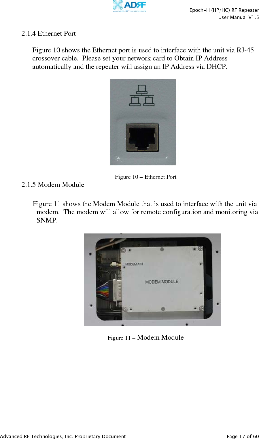    Epoch-H (HP/HC) RF Repeater  User Manual V1.5  Advanced RF Technologies, Inc. Proprietary Document   Page 17 of 60   2.1.4 Ethernet Port   Figure 10 shows the Ethernet port is used to interface with the unit via RJ-45 crossover cable.  Please set your network card to Obtain IP Address automatically and the repeater will assign an IP Address via DHCP.    Figure 10 – Ethernet Port  2.1.5 Modem Module  Figure 11 shows the Modem Module that is used to interface with the unit via modem.  The modem will allow for remote configuration and monitoring via SNMP.    Figure 11 – Modem Module   