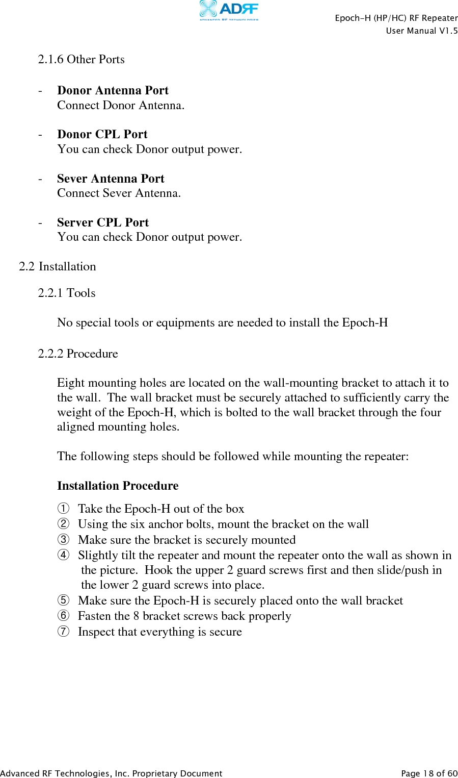    Epoch-H (HP/HC) RF Repeater  User Manual V1.5  Advanced RF Technologies, Inc. Proprietary Document   Page 18 of 60   2.1.6 Other Ports  - Donor Antenna Port Connect Donor Antenna.  - Donor CPL Port You can check Donor output power.  - Sever Antenna Port Connect Sever Antenna.  - Server CPL Port You can check Donor output power.  2.2 Installation   2.2.1 Tools  No special tools or equipments are needed to install the Epoch-H  2.2.2 Procedure  Eight mounting holes are located on the wall-mounting bracket to attach it to the wall.  The wall bracket must be securely attached to sufficiently carry the weight of the Epoch-H, which is bolted to the wall bracket through the four aligned mounting holes.   The following steps should be followed while mounting the repeater:  Installation Procedure ① Take the Epoch-H out of the box ② Using the six anchor bolts, mount the bracket on the wall ③ Make sure the bracket is securely mounted ④ Slightly tilt the repeater and mount the repeater onto the wall as shown in the picture.  Hook the upper 2 guard screws first and then slide/push in the lower 2 guard screws into place. ⑤ Make sure the Epoch-H is securely placed onto the wall bracket ⑥ Fasten the 8 bracket screws back properly ⑦ Inspect that everything is secure  